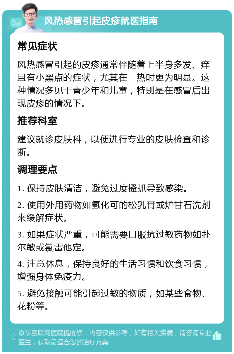 风热感冒引起皮疹就医指南 常见症状 风热感冒引起的皮疹通常伴随着上半身多发、痒且有小黑点的症状，尤其在一热时更为明显。这种情况多见于青少年和儿童，特别是在感冒后出现皮疹的情况下。 推荐科室 建议就诊皮肤科，以便进行专业的皮肤检查和诊断。 调理要点 1. 保持皮肤清洁，避免过度搔抓导致感染。 2. 使用外用药物如氢化可的松乳膏或炉甘石洗剂来缓解症状。 3. 如果症状严重，可能需要口服抗过敏药物如扑尔敏或氯雷他定。 4. 注意休息，保持良好的生活习惯和饮食习惯，增强身体免疫力。 5. 避免接触可能引起过敏的物质，如某些食物、花粉等。