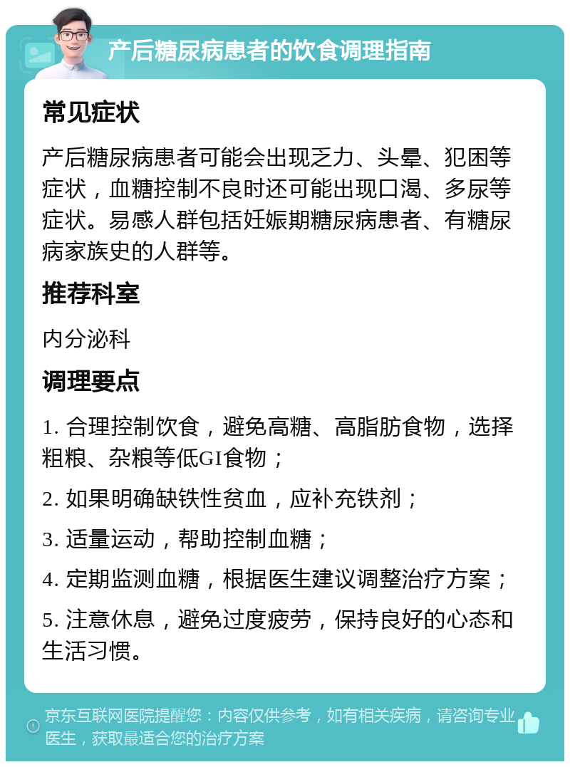 产后糖尿病患者的饮食调理指南 常见症状 产后糖尿病患者可能会出现乏力、头晕、犯困等症状，血糖控制不良时还可能出现口渴、多尿等症状。易感人群包括妊娠期糖尿病患者、有糖尿病家族史的人群等。 推荐科室 内分泌科 调理要点 1. 合理控制饮食，避免高糖、高脂肪食物，选择粗粮、杂粮等低GI食物； 2. 如果明确缺铁性贫血，应补充铁剂； 3. 适量运动，帮助控制血糖； 4. 定期监测血糖，根据医生建议调整治疗方案； 5. 注意休息，避免过度疲劳，保持良好的心态和生活习惯。