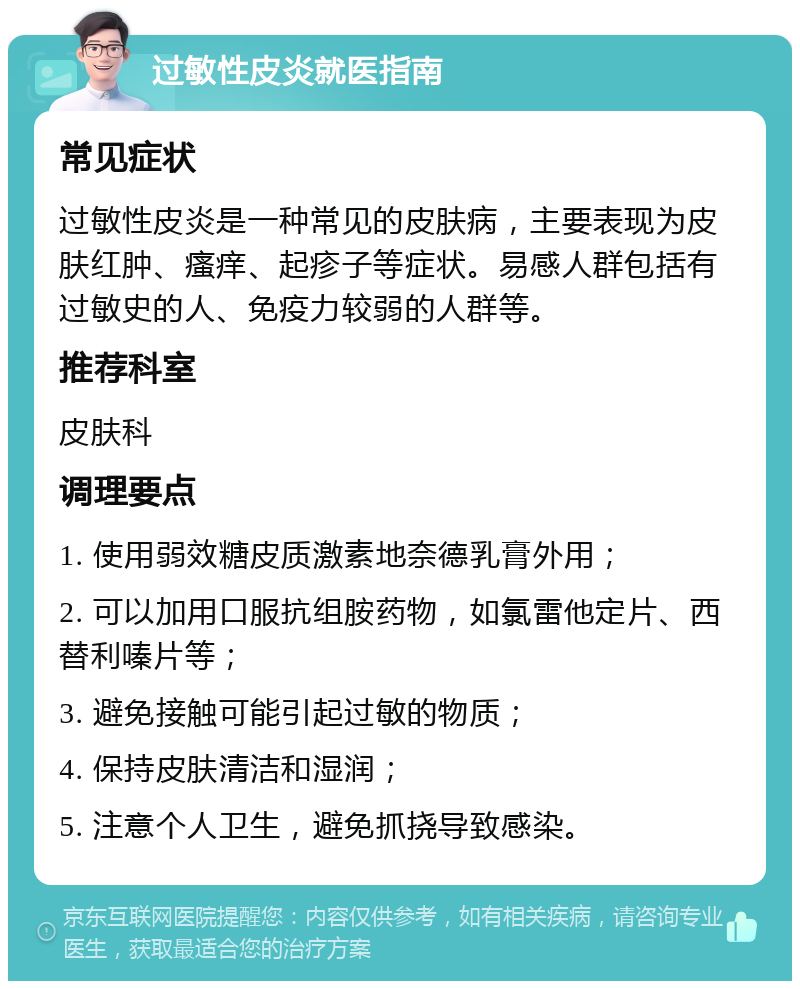 过敏性皮炎就医指南 常见症状 过敏性皮炎是一种常见的皮肤病，主要表现为皮肤红肿、瘙痒、起疹子等症状。易感人群包括有过敏史的人、免疫力较弱的人群等。 推荐科室 皮肤科 调理要点 1. 使用弱效糖皮质激素地奈德乳膏外用； 2. 可以加用口服抗组胺药物，如氯雷他定片、西替利嗪片等； 3. 避免接触可能引起过敏的物质； 4. 保持皮肤清洁和湿润； 5. 注意个人卫生，避免抓挠导致感染。