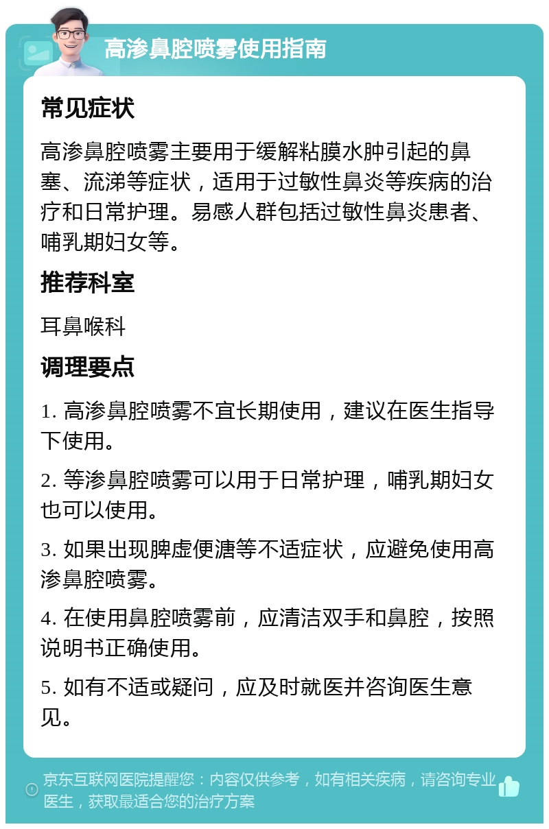 高渗鼻腔喷雾使用指南 常见症状 高渗鼻腔喷雾主要用于缓解粘膜水肿引起的鼻塞、流涕等症状，适用于过敏性鼻炎等疾病的治疗和日常护理。易感人群包括过敏性鼻炎患者、哺乳期妇女等。 推荐科室 耳鼻喉科 调理要点 1. 高渗鼻腔喷雾不宜长期使用，建议在医生指导下使用。 2. 等渗鼻腔喷雾可以用于日常护理，哺乳期妇女也可以使用。 3. 如果出现脾虚便溏等不适症状，应避免使用高渗鼻腔喷雾。 4. 在使用鼻腔喷雾前，应清洁双手和鼻腔，按照说明书正确使用。 5. 如有不适或疑问，应及时就医并咨询医生意见。