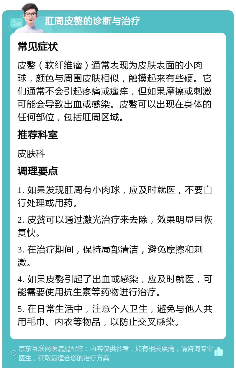 肛周皮赘的诊断与治疗 常见症状 皮赘（软纤维瘤）通常表现为皮肤表面的小肉球，颜色与周围皮肤相似，触摸起来有些硬。它们通常不会引起疼痛或瘙痒，但如果摩擦或刺激可能会导致出血或感染。皮赘可以出现在身体的任何部位，包括肛周区域。 推荐科室 皮肤科 调理要点 1. 如果发现肛周有小肉球，应及时就医，不要自行处理或用药。 2. 皮赘可以通过激光治疗来去除，效果明显且恢复快。 3. 在治疗期间，保持局部清洁，避免摩擦和刺激。 4. 如果皮赘引起了出血或感染，应及时就医，可能需要使用抗生素等药物进行治疗。 5. 在日常生活中，注意个人卫生，避免与他人共用毛巾、内衣等物品，以防止交叉感染。