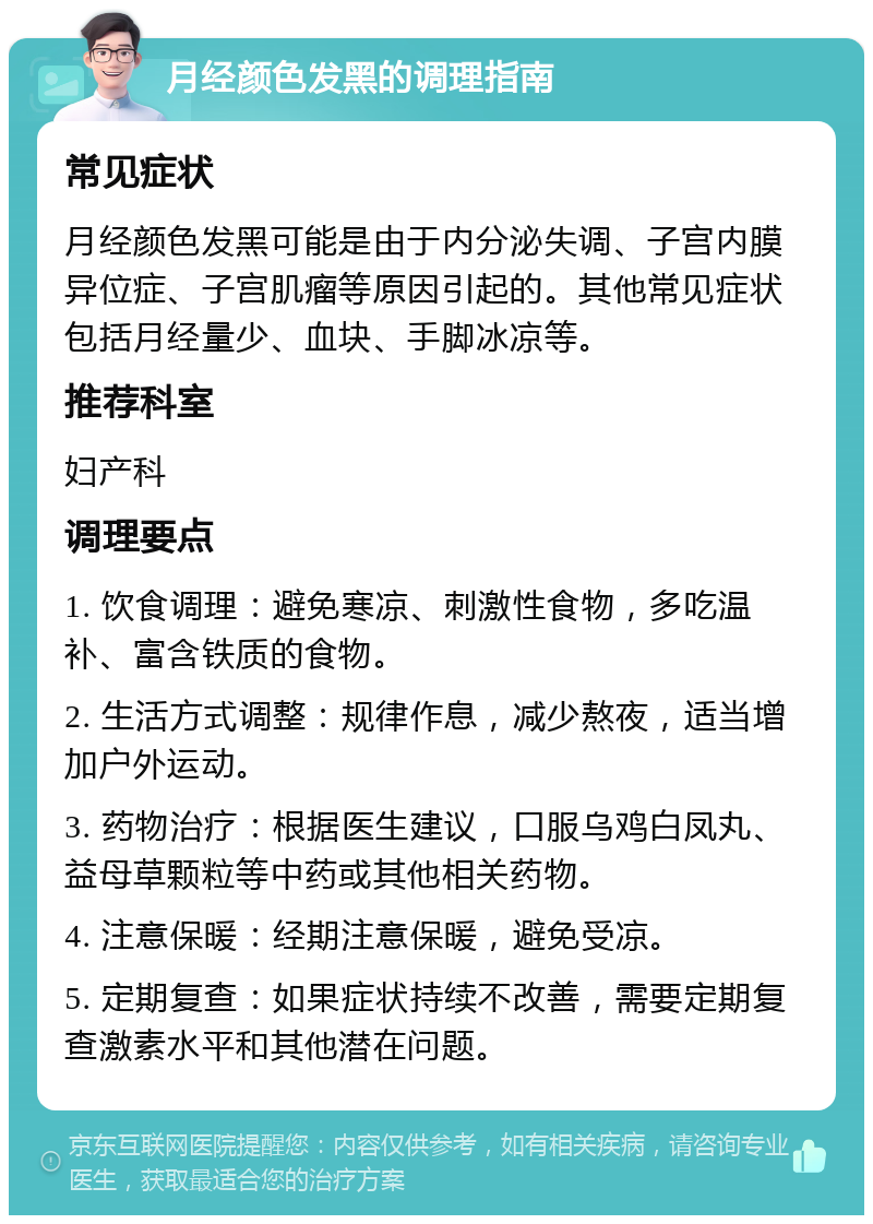 月经颜色发黑的调理指南 常见症状 月经颜色发黑可能是由于内分泌失调、子宫内膜异位症、子宫肌瘤等原因引起的。其他常见症状包括月经量少、血块、手脚冰凉等。 推荐科室 妇产科 调理要点 1. 饮食调理：避免寒凉、刺激性食物，多吃温补、富含铁质的食物。 2. 生活方式调整：规律作息，减少熬夜，适当增加户外运动。 3. 药物治疗：根据医生建议，口服乌鸡白凤丸、益母草颗粒等中药或其他相关药物。 4. 注意保暖：经期注意保暖，避免受凉。 5. 定期复查：如果症状持续不改善，需要定期复查激素水平和其他潜在问题。