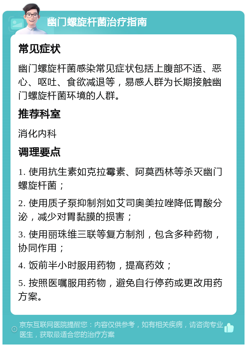 幽门螺旋杆菌治疗指南 常见症状 幽门螺旋杆菌感染常见症状包括上腹部不适、恶心、呕吐、食欲减退等，易感人群为长期接触幽门螺旋杆菌环境的人群。 推荐科室 消化内科 调理要点 1. 使用抗生素如克拉霉素、阿莫西林等杀灭幽门螺旋杆菌； 2. 使用质子泵抑制剂如艾司奥美拉唑降低胃酸分泌，减少对胃黏膜的损害； 3. 使用丽珠维三联等复方制剂，包含多种药物，协同作用； 4. 饭前半小时服用药物，提高药效； 5. 按照医嘱服用药物，避免自行停药或更改用药方案。