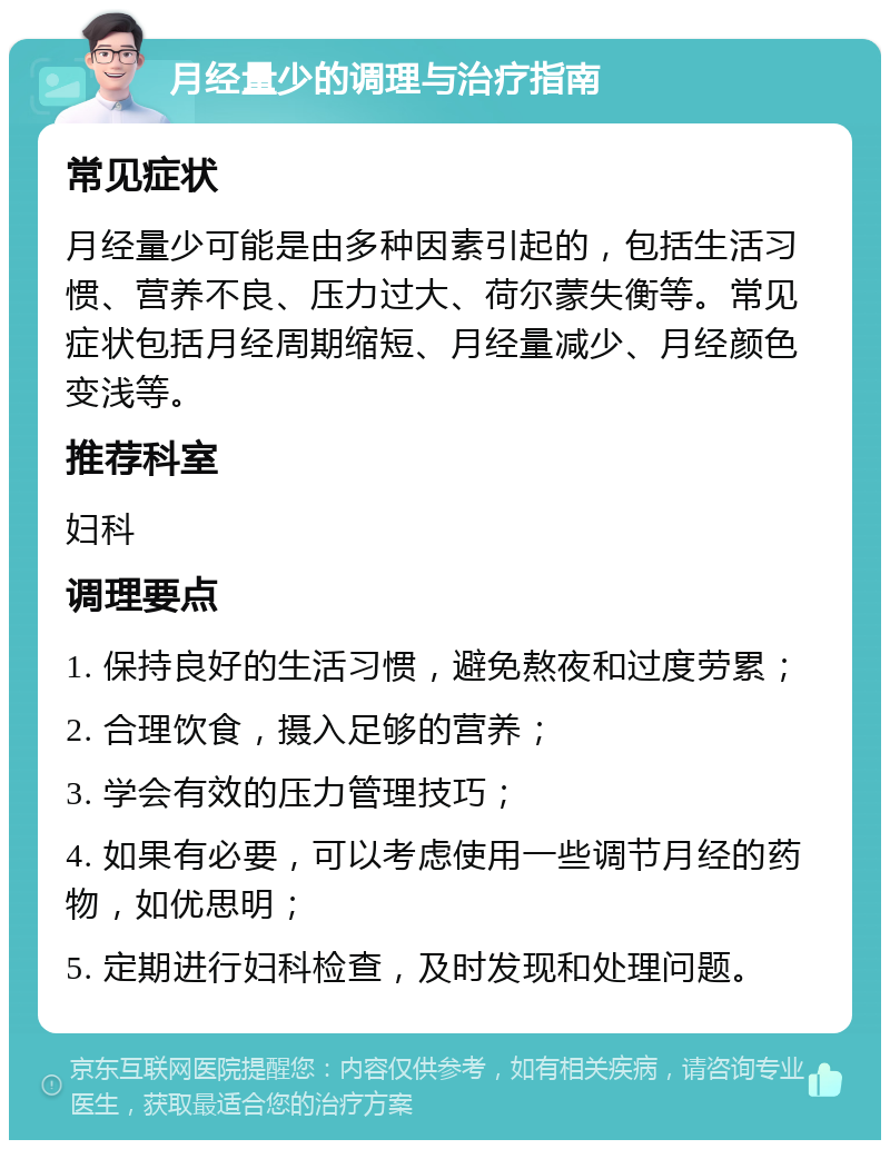 月经量少的调理与治疗指南 常见症状 月经量少可能是由多种因素引起的，包括生活习惯、营养不良、压力过大、荷尔蒙失衡等。常见症状包括月经周期缩短、月经量减少、月经颜色变浅等。 推荐科室 妇科 调理要点 1. 保持良好的生活习惯，避免熬夜和过度劳累； 2. 合理饮食，摄入足够的营养； 3. 学会有效的压力管理技巧； 4. 如果有必要，可以考虑使用一些调节月经的药物，如优思明； 5. 定期进行妇科检查，及时发现和处理问题。