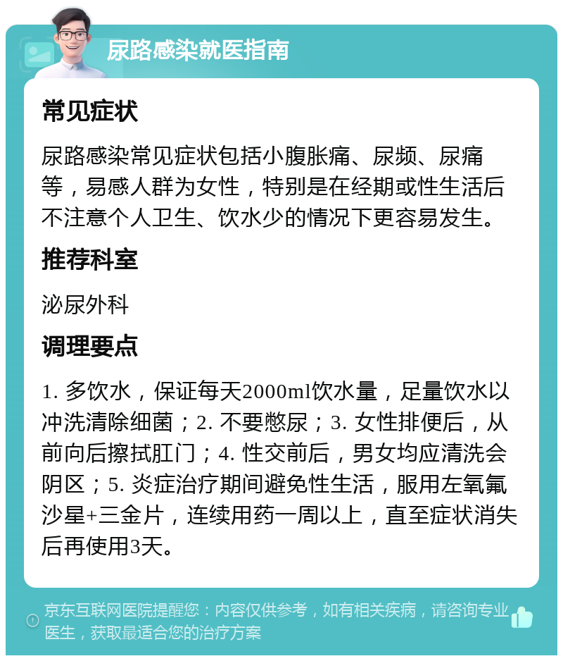 尿路感染就医指南 常见症状 尿路感染常见症状包括小腹胀痛、尿频、尿痛等，易感人群为女性，特别是在经期或性生活后不注意个人卫生、饮水少的情况下更容易发生。 推荐科室 泌尿外科 调理要点 1. 多饮水，保证每天2000ml饮水量，足量饮水以冲洗清除细菌；2. 不要憋尿；3. 女性排便后，从前向后擦拭肛门；4. 性交前后，男女均应清洗会阴区；5. 炎症治疗期间避免性生活，服用左氧氟沙星+三金片，连续用药一周以上，直至症状消失后再使用3天。