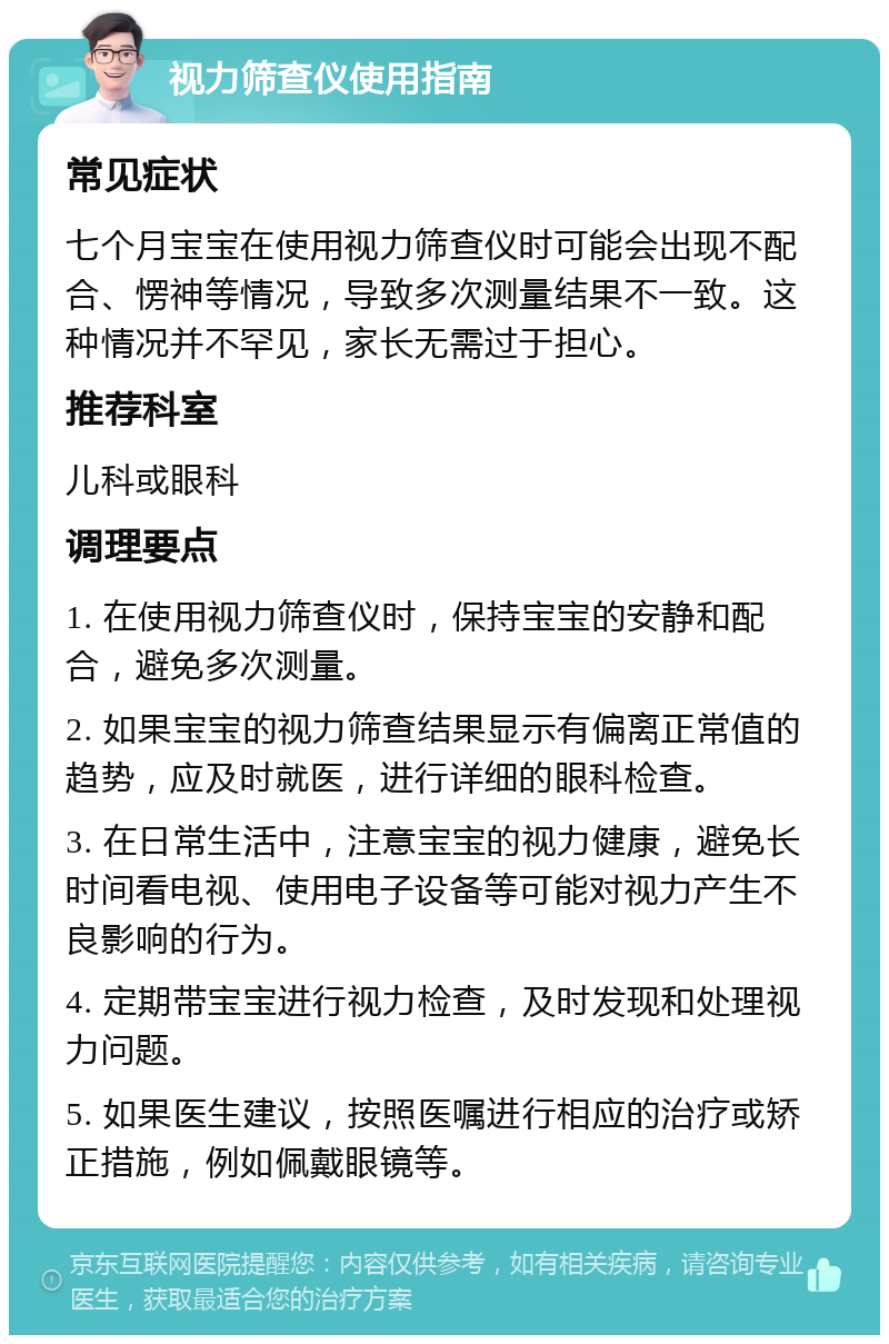 视力筛查仪使用指南 常见症状 七个月宝宝在使用视力筛查仪时可能会出现不配合、愣神等情况，导致多次测量结果不一致。这种情况并不罕见，家长无需过于担心。 推荐科室 儿科或眼科 调理要点 1. 在使用视力筛查仪时，保持宝宝的安静和配合，避免多次测量。 2. 如果宝宝的视力筛查结果显示有偏离正常值的趋势，应及时就医，进行详细的眼科检查。 3. 在日常生活中，注意宝宝的视力健康，避免长时间看电视、使用电子设备等可能对视力产生不良影响的行为。 4. 定期带宝宝进行视力检查，及时发现和处理视力问题。 5. 如果医生建议，按照医嘱进行相应的治疗或矫正措施，例如佩戴眼镜等。