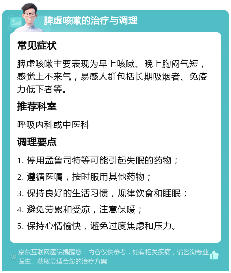 脾虚咳嗽的治疗与调理 常见症状 脾虚咳嗽主要表现为早上咳嗽、晚上胸闷气短，感觉上不来气，易感人群包括长期吸烟者、免疫力低下者等。 推荐科室 呼吸内科或中医科 调理要点 1. 停用孟鲁司特等可能引起失眠的药物； 2. 遵循医嘱，按时服用其他药物； 3. 保持良好的生活习惯，规律饮食和睡眠； 4. 避免劳累和受凉，注意保暖； 5. 保持心情愉快，避免过度焦虑和压力。