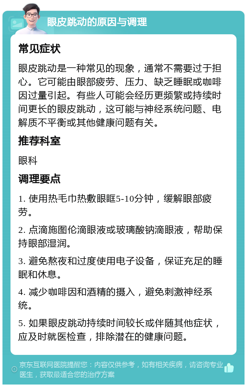 眼皮跳动的原因与调理 常见症状 眼皮跳动是一种常见的现象，通常不需要过于担心。它可能由眼部疲劳、压力、缺乏睡眠或咖啡因过量引起。有些人可能会经历更频繁或持续时间更长的眼皮跳动，这可能与神经系统问题、电解质不平衡或其他健康问题有关。 推荐科室 眼科 调理要点 1. 使用热毛巾热敷眼眶5-10分钟，缓解眼部疲劳。 2. 点滴施图伦滴眼液或玻璃酸钠滴眼液，帮助保持眼部湿润。 3. 避免熬夜和过度使用电子设备，保证充足的睡眠和休息。 4. 减少咖啡因和酒精的摄入，避免刺激神经系统。 5. 如果眼皮跳动持续时间较长或伴随其他症状，应及时就医检查，排除潜在的健康问题。