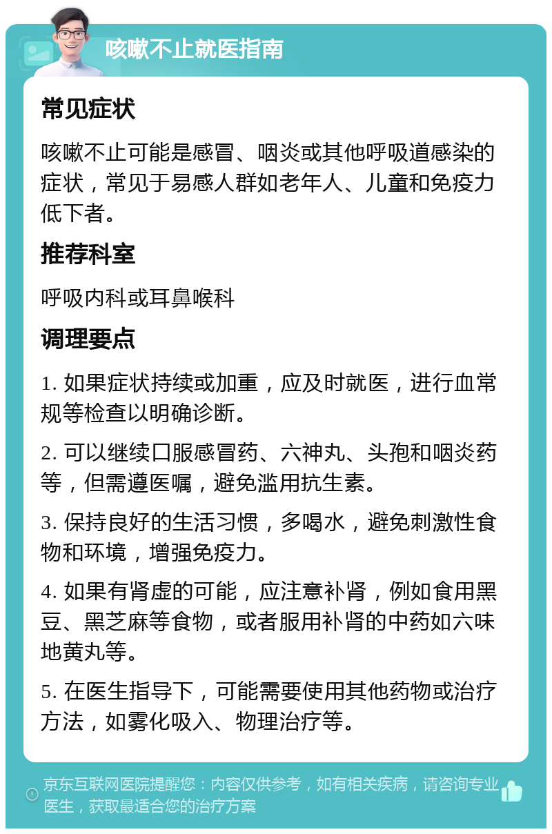 咳嗽不止就医指南 常见症状 咳嗽不止可能是感冒、咽炎或其他呼吸道感染的症状，常见于易感人群如老年人、儿童和免疫力低下者。 推荐科室 呼吸内科或耳鼻喉科 调理要点 1. 如果症状持续或加重，应及时就医，进行血常规等检查以明确诊断。 2. 可以继续口服感冒药、六神丸、头孢和咽炎药等，但需遵医嘱，避免滥用抗生素。 3. 保持良好的生活习惯，多喝水，避免刺激性食物和环境，增强免疫力。 4. 如果有肾虚的可能，应注意补肾，例如食用黑豆、黑芝麻等食物，或者服用补肾的中药如六味地黄丸等。 5. 在医生指导下，可能需要使用其他药物或治疗方法，如雾化吸入、物理治疗等。