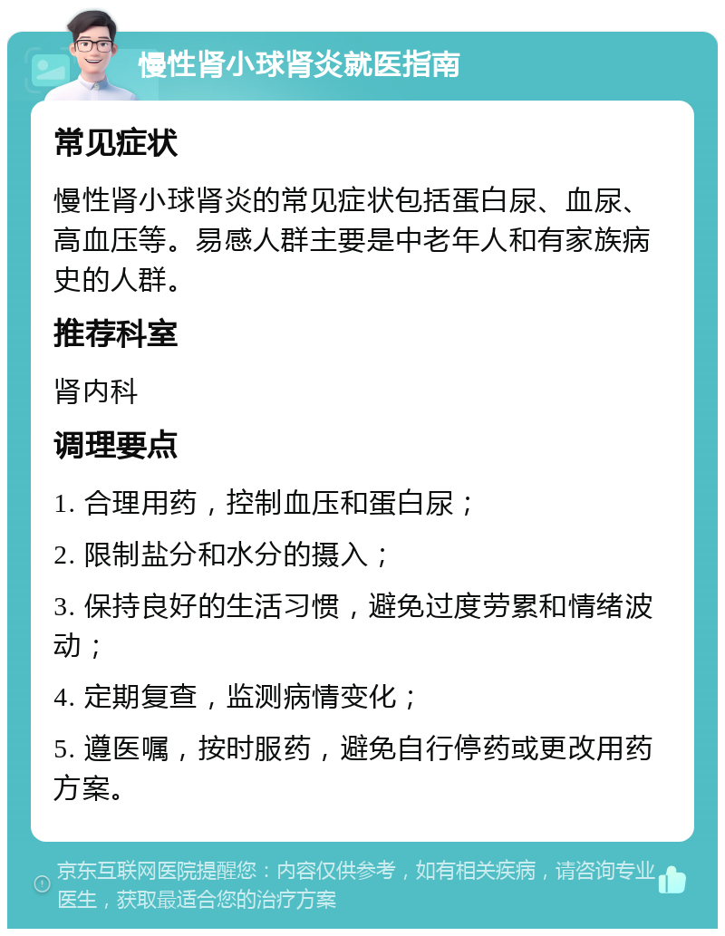 慢性肾小球肾炎就医指南 常见症状 慢性肾小球肾炎的常见症状包括蛋白尿、血尿、高血压等。易感人群主要是中老年人和有家族病史的人群。 推荐科室 肾内科 调理要点 1. 合理用药，控制血压和蛋白尿； 2. 限制盐分和水分的摄入； 3. 保持良好的生活习惯，避免过度劳累和情绪波动； 4. 定期复查，监测病情变化； 5. 遵医嘱，按时服药，避免自行停药或更改用药方案。