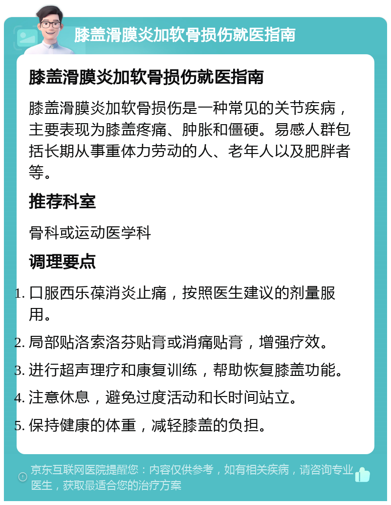 膝盖滑膜炎加软骨损伤就医指南 膝盖滑膜炎加软骨损伤就医指南 膝盖滑膜炎加软骨损伤是一种常见的关节疾病，主要表现为膝盖疼痛、肿胀和僵硬。易感人群包括长期从事重体力劳动的人、老年人以及肥胖者等。 推荐科室 骨科或运动医学科 调理要点 口服西乐葆消炎止痛，按照医生建议的剂量服用。 局部贴洛索洛芬贴膏或消痛贴膏，增强疗效。 进行超声理疗和康复训练，帮助恢复膝盖功能。 注意休息，避免过度活动和长时间站立。 保持健康的体重，减轻膝盖的负担。