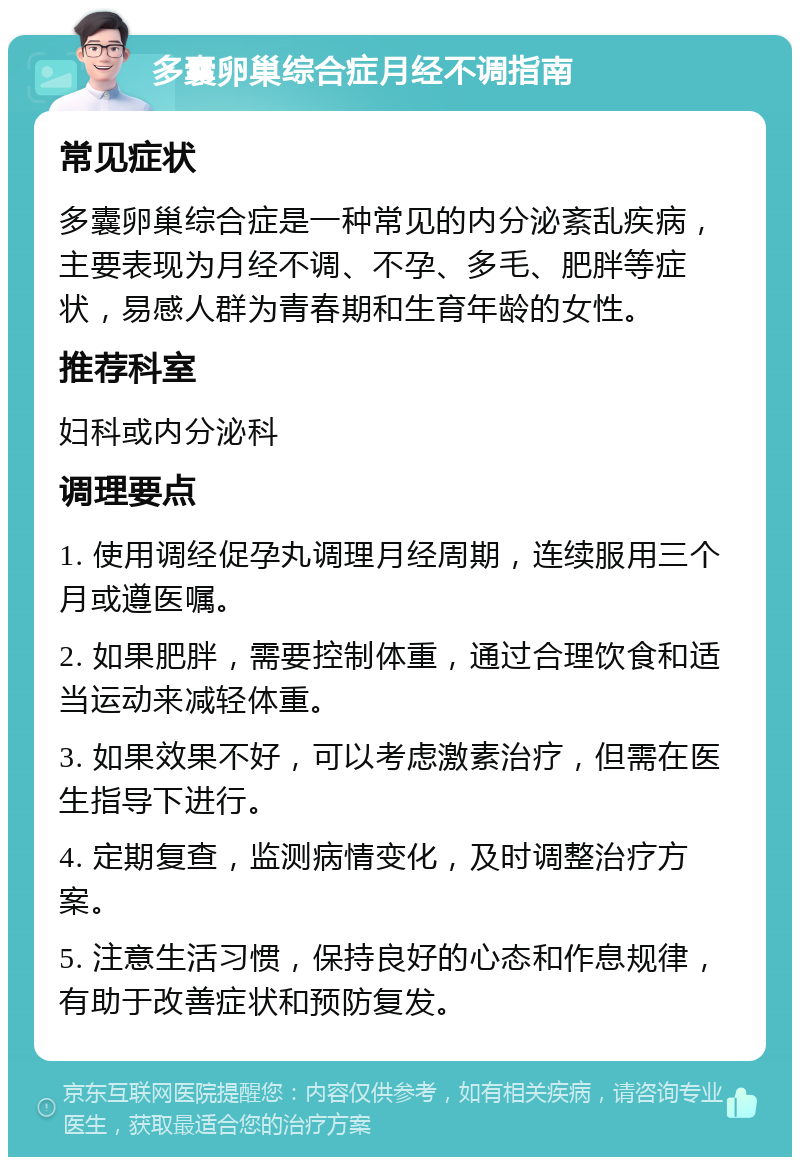 多囊卵巢综合症月经不调指南 常见症状 多囊卵巢综合症是一种常见的内分泌紊乱疾病，主要表现为月经不调、不孕、多毛、肥胖等症状，易感人群为青春期和生育年龄的女性。 推荐科室 妇科或内分泌科 调理要点 1. 使用调经促孕丸调理月经周期，连续服用三个月或遵医嘱。 2. 如果肥胖，需要控制体重，通过合理饮食和适当运动来减轻体重。 3. 如果效果不好，可以考虑激素治疗，但需在医生指导下进行。 4. 定期复查，监测病情变化，及时调整治疗方案。 5. 注意生活习惯，保持良好的心态和作息规律，有助于改善症状和预防复发。