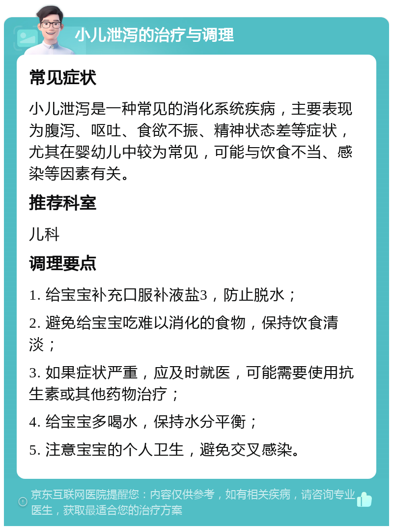 小儿泄泻的治疗与调理 常见症状 小儿泄泻是一种常见的消化系统疾病，主要表现为腹泻、呕吐、食欲不振、精神状态差等症状，尤其在婴幼儿中较为常见，可能与饮食不当、感染等因素有关。 推荐科室 儿科 调理要点 1. 给宝宝补充口服补液盐3，防止脱水； 2. 避免给宝宝吃难以消化的食物，保持饮食清淡； 3. 如果症状严重，应及时就医，可能需要使用抗生素或其他药物治疗； 4. 给宝宝多喝水，保持水分平衡； 5. 注意宝宝的个人卫生，避免交叉感染。