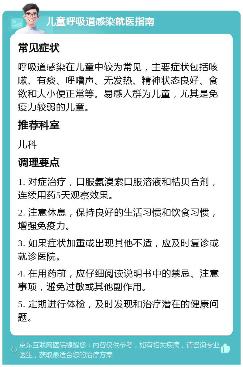 儿童呼吸道感染就医指南 常见症状 呼吸道感染在儿童中较为常见，主要症状包括咳嗽、有痰、呼噜声、无发热、精神状态良好、食欲和大小便正常等。易感人群为儿童，尤其是免疫力较弱的儿童。 推荐科室 儿科 调理要点 1. 对症治疗，口服氨溴索口服溶液和桔贝合剂，连续用药5天观察效果。 2. 注意休息，保持良好的生活习惯和饮食习惯，增强免疫力。 3. 如果症状加重或出现其他不适，应及时复诊或就诊医院。 4. 在用药前，应仔细阅读说明书中的禁忌、注意事项，避免过敏或其他副作用。 5. 定期进行体检，及时发现和治疗潜在的健康问题。