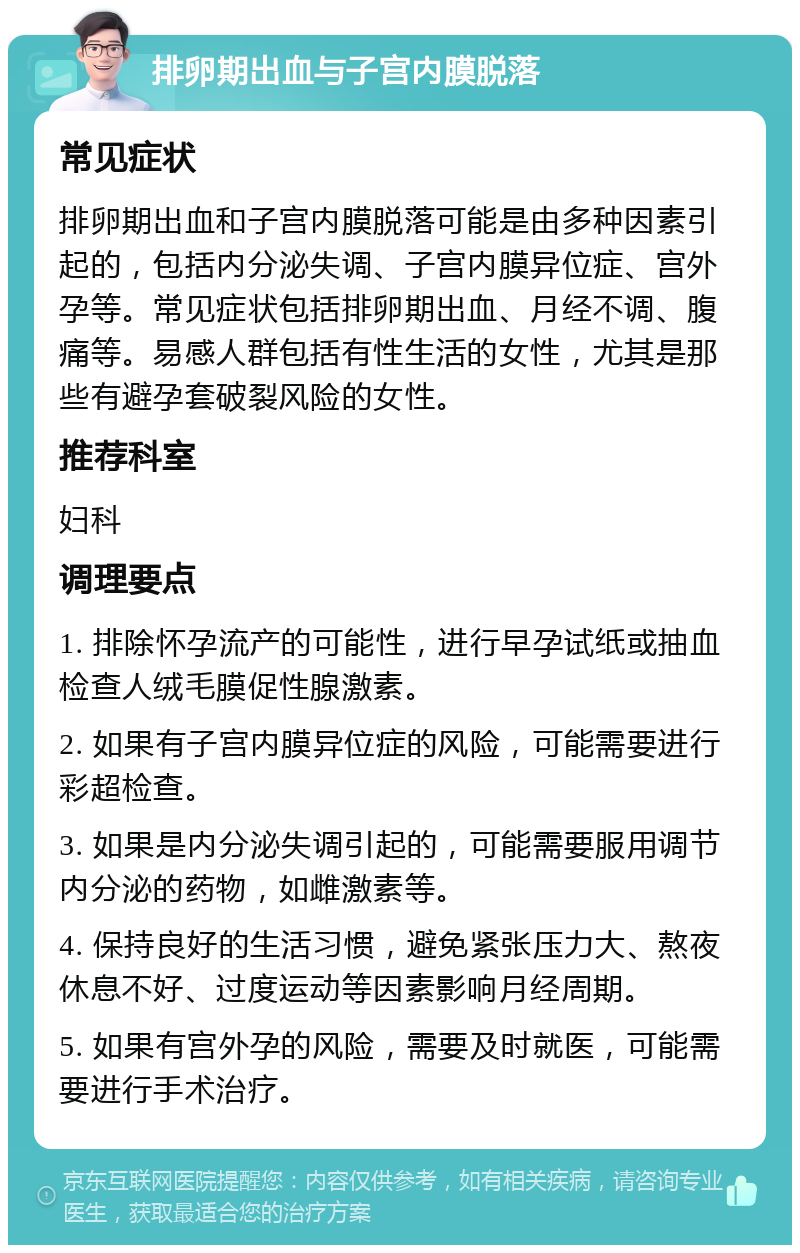 排卵期出血与子宫内膜脱落 常见症状 排卵期出血和子宫内膜脱落可能是由多种因素引起的，包括内分泌失调、子宫内膜异位症、宫外孕等。常见症状包括排卵期出血、月经不调、腹痛等。易感人群包括有性生活的女性，尤其是那些有避孕套破裂风险的女性。 推荐科室 妇科 调理要点 1. 排除怀孕流产的可能性，进行早孕试纸或抽血检查人绒毛膜促性腺激素。 2. 如果有子宫内膜异位症的风险，可能需要进行彩超检查。 3. 如果是内分泌失调引起的，可能需要服用调节内分泌的药物，如雌激素等。 4. 保持良好的生活习惯，避免紧张压力大、熬夜休息不好、过度运动等因素影响月经周期。 5. 如果有宫外孕的风险，需要及时就医，可能需要进行手术治疗。