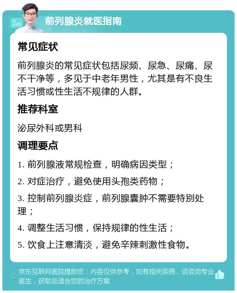 前列腺炎就医指南 常见症状 前列腺炎的常见症状包括尿频、尿急、尿痛、尿不干净等，多见于中老年男性，尤其是有不良生活习惯或性生活不规律的人群。 推荐科室 泌尿外科或男科 调理要点 1. 前列腺液常规检查，明确病因类型； 2. 对症治疗，避免使用头孢类药物； 3. 控制前列腺炎症，前列腺囊肿不需要特别处理； 4. 调整生活习惯，保持规律的性生活； 5. 饮食上注意清淡，避免辛辣刺激性食物。