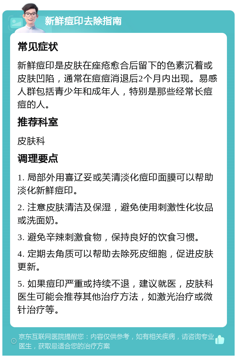 新鲜痘印去除指南 常见症状 新鲜痘印是皮肤在痤疮愈合后留下的色素沉着或皮肤凹陷，通常在痘痘消退后2个月内出现。易感人群包括青少年和成年人，特别是那些经常长痘痘的人。 推荐科室 皮肤科 调理要点 1. 局部外用喜辽妥或芙清淡化痘印面膜可以帮助淡化新鲜痘印。 2. 注意皮肤清洁及保湿，避免使用刺激性化妆品或洗面奶。 3. 避免辛辣刺激食物，保持良好的饮食习惯。 4. 定期去角质可以帮助去除死皮细胞，促进皮肤更新。 5. 如果痘印严重或持续不退，建议就医，皮肤科医生可能会推荐其他治疗方法，如激光治疗或微针治疗等。