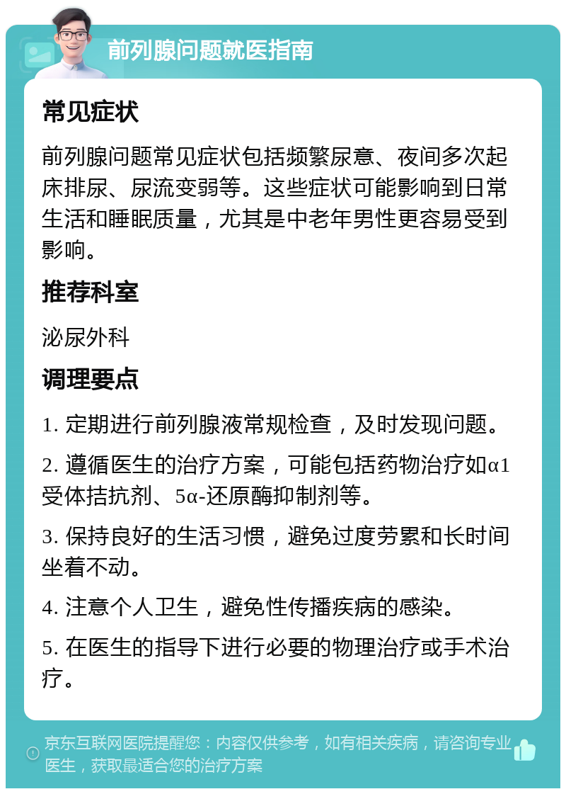 前列腺问题就医指南 常见症状 前列腺问题常见症状包括频繁尿意、夜间多次起床排尿、尿流变弱等。这些症状可能影响到日常生活和睡眠质量，尤其是中老年男性更容易受到影响。 推荐科室 泌尿外科 调理要点 1. 定期进行前列腺液常规检查，及时发现问题。 2. 遵循医生的治疗方案，可能包括药物治疗如α1受体拮抗剂、5α-还原酶抑制剂等。 3. 保持良好的生活习惯，避免过度劳累和长时间坐着不动。 4. 注意个人卫生，避免性传播疾病的感染。 5. 在医生的指导下进行必要的物理治疗或手术治疗。