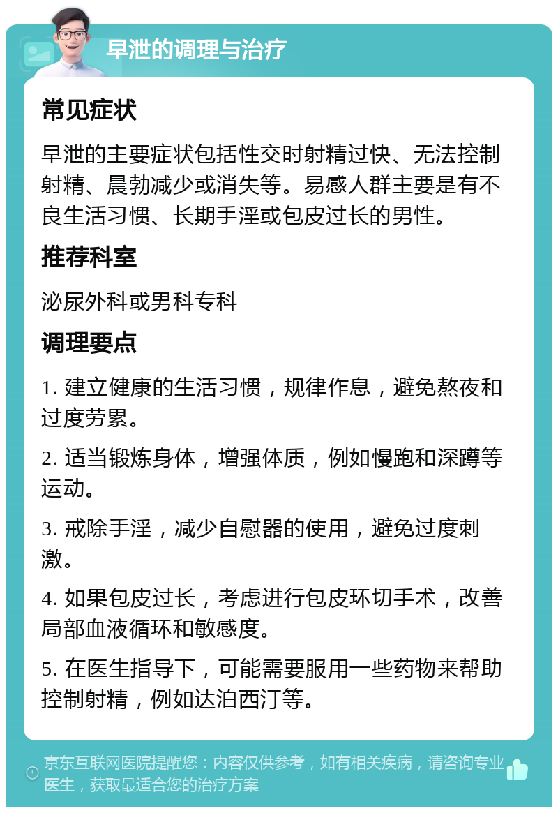 早泄的调理与治疗 常见症状 早泄的主要症状包括性交时射精过快、无法控制射精、晨勃减少或消失等。易感人群主要是有不良生活习惯、长期手淫或包皮过长的男性。 推荐科室 泌尿外科或男科专科 调理要点 1. 建立健康的生活习惯，规律作息，避免熬夜和过度劳累。 2. 适当锻炼身体，增强体质，例如慢跑和深蹲等运动。 3. 戒除手淫，减少自慰器的使用，避免过度刺激。 4. 如果包皮过长，考虑进行包皮环切手术，改善局部血液循环和敏感度。 5. 在医生指导下，可能需要服用一些药物来帮助控制射精，例如达泊西汀等。