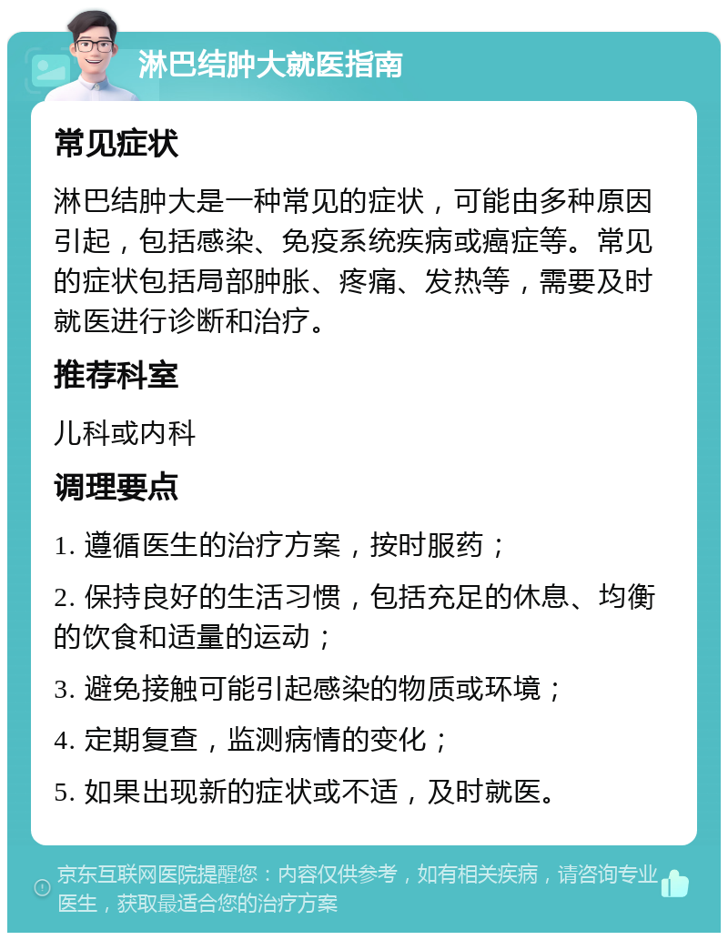 淋巴结肿大就医指南 常见症状 淋巴结肿大是一种常见的症状，可能由多种原因引起，包括感染、免疫系统疾病或癌症等。常见的症状包括局部肿胀、疼痛、发热等，需要及时就医进行诊断和治疗。 推荐科室 儿科或内科 调理要点 1. 遵循医生的治疗方案，按时服药； 2. 保持良好的生活习惯，包括充足的休息、均衡的饮食和适量的运动； 3. 避免接触可能引起感染的物质或环境； 4. 定期复查，监测病情的变化； 5. 如果出现新的症状或不适，及时就医。