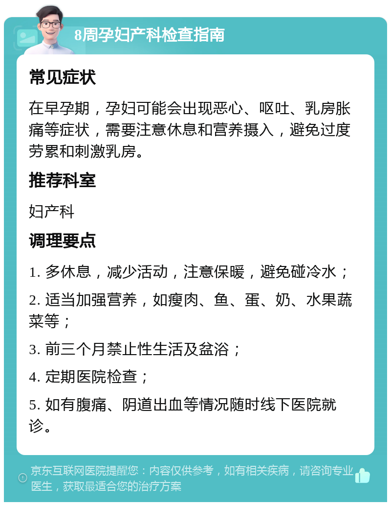 8周孕妇产科检查指南 常见症状 在早孕期，孕妇可能会出现恶心、呕吐、乳房胀痛等症状，需要注意休息和营养摄入，避免过度劳累和刺激乳房。 推荐科室 妇产科 调理要点 1. 多休息，减少活动，注意保暖，避免碰冷水； 2. 适当加强营养，如瘦肉、鱼、蛋、奶、水果蔬菜等； 3. 前三个月禁止性生活及盆浴； 4. 定期医院检查； 5. 如有腹痛、阴道出血等情况随时线下医院就诊。