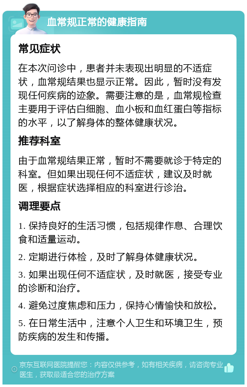 血常规正常的健康指南 常见症状 在本次问诊中，患者并未表现出明显的不适症状，血常规结果也显示正常。因此，暂时没有发现任何疾病的迹象。需要注意的是，血常规检查主要用于评估白细胞、血小板和血红蛋白等指标的水平，以了解身体的整体健康状况。 推荐科室 由于血常规结果正常，暂时不需要就诊于特定的科室。但如果出现任何不适症状，建议及时就医，根据症状选择相应的科室进行诊治。 调理要点 1. 保持良好的生活习惯，包括规律作息、合理饮食和适量运动。 2. 定期进行体检，及时了解身体健康状况。 3. 如果出现任何不适症状，及时就医，接受专业的诊断和治疗。 4. 避免过度焦虑和压力，保持心情愉快和放松。 5. 在日常生活中，注意个人卫生和环境卫生，预防疾病的发生和传播。