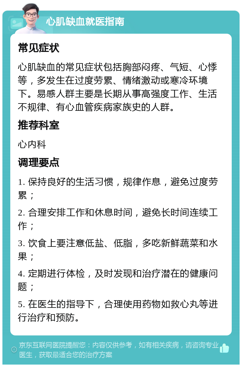 心肌缺血就医指南 常见症状 心肌缺血的常见症状包括胸部闷疼、气短、心悸等，多发生在过度劳累、情绪激动或寒冷环境下。易感人群主要是长期从事高强度工作、生活不规律、有心血管疾病家族史的人群。 推荐科室 心内科 调理要点 1. 保持良好的生活习惯，规律作息，避免过度劳累； 2. 合理安排工作和休息时间，避免长时间连续工作； 3. 饮食上要注意低盐、低脂，多吃新鲜蔬菜和水果； 4. 定期进行体检，及时发现和治疗潜在的健康问题； 5. 在医生的指导下，合理使用药物如救心丸等进行治疗和预防。