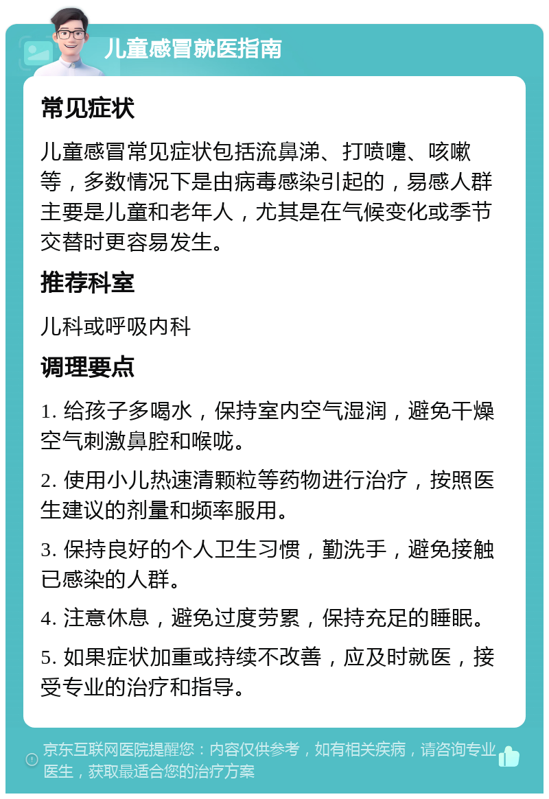 儿童感冒就医指南 常见症状 儿童感冒常见症状包括流鼻涕、打喷嚏、咳嗽等，多数情况下是由病毒感染引起的，易感人群主要是儿童和老年人，尤其是在气候变化或季节交替时更容易发生。 推荐科室 儿科或呼吸内科 调理要点 1. 给孩子多喝水，保持室内空气湿润，避免干燥空气刺激鼻腔和喉咙。 2. 使用小儿热速清颗粒等药物进行治疗，按照医生建议的剂量和频率服用。 3. 保持良好的个人卫生习惯，勤洗手，避免接触已感染的人群。 4. 注意休息，避免过度劳累，保持充足的睡眠。 5. 如果症状加重或持续不改善，应及时就医，接受专业的治疗和指导。