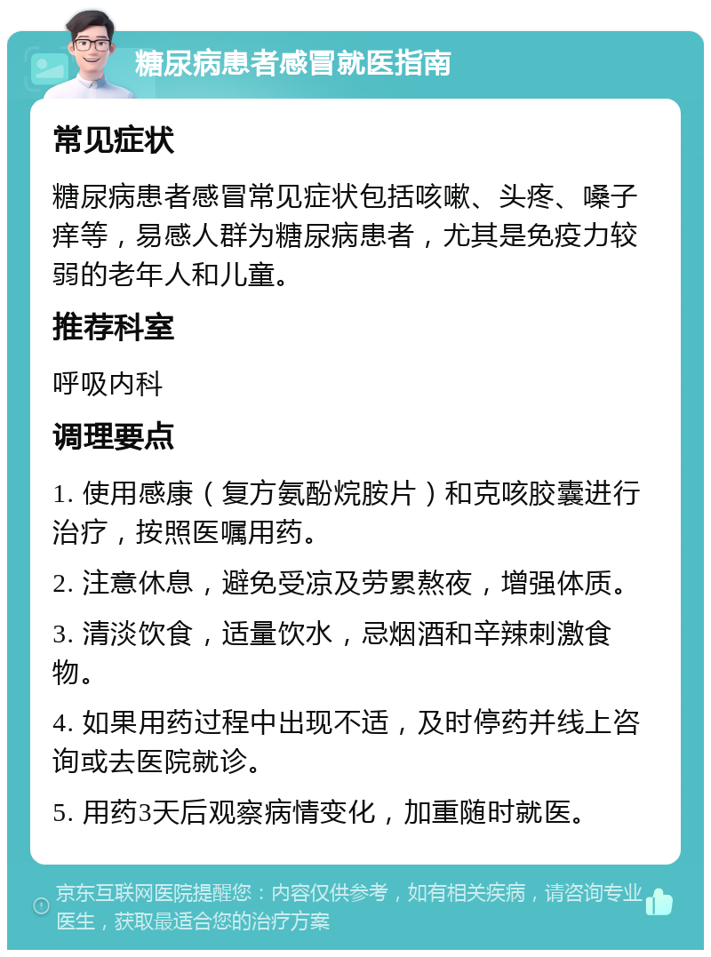 糖尿病患者感冒就医指南 常见症状 糖尿病患者感冒常见症状包括咳嗽、头疼、嗓子痒等，易感人群为糖尿病患者，尤其是免疫力较弱的老年人和儿童。 推荐科室 呼吸内科 调理要点 1. 使用感康（复方氨酚烷胺片）和克咳胶囊进行治疗，按照医嘱用药。 2. 注意休息，避免受凉及劳累熬夜，增强体质。 3. 清淡饮食，适量饮水，忌烟酒和辛辣刺激食物。 4. 如果用药过程中出现不适，及时停药并线上咨询或去医院就诊。 5. 用药3天后观察病情变化，加重随时就医。