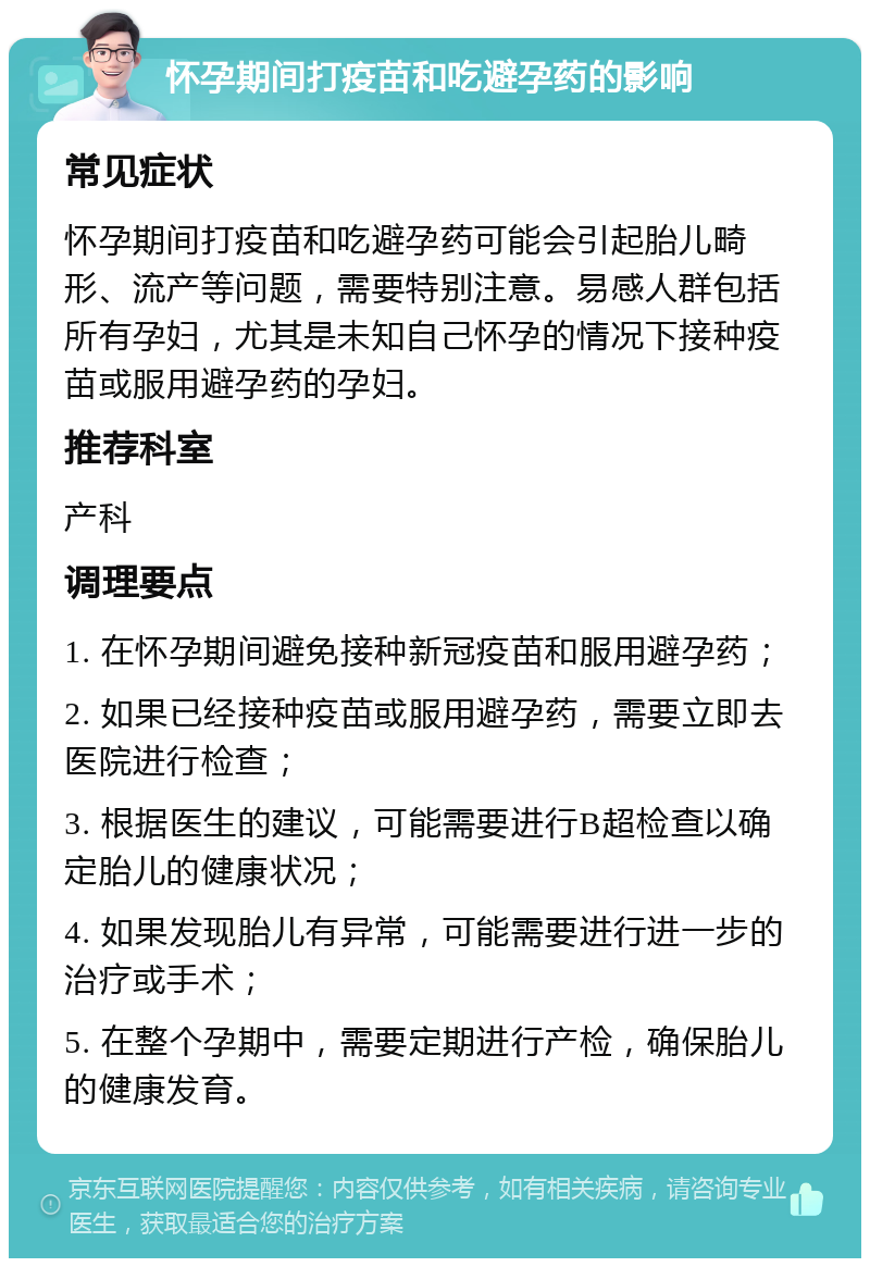 怀孕期间打疫苗和吃避孕药的影响 常见症状 怀孕期间打疫苗和吃避孕药可能会引起胎儿畸形、流产等问题，需要特别注意。易感人群包括所有孕妇，尤其是未知自己怀孕的情况下接种疫苗或服用避孕药的孕妇。 推荐科室 产科 调理要点 1. 在怀孕期间避免接种新冠疫苗和服用避孕药； 2. 如果已经接种疫苗或服用避孕药，需要立即去医院进行检查； 3. 根据医生的建议，可能需要进行B超检查以确定胎儿的健康状况； 4. 如果发现胎儿有异常，可能需要进行进一步的治疗或手术； 5. 在整个孕期中，需要定期进行产检，确保胎儿的健康发育。