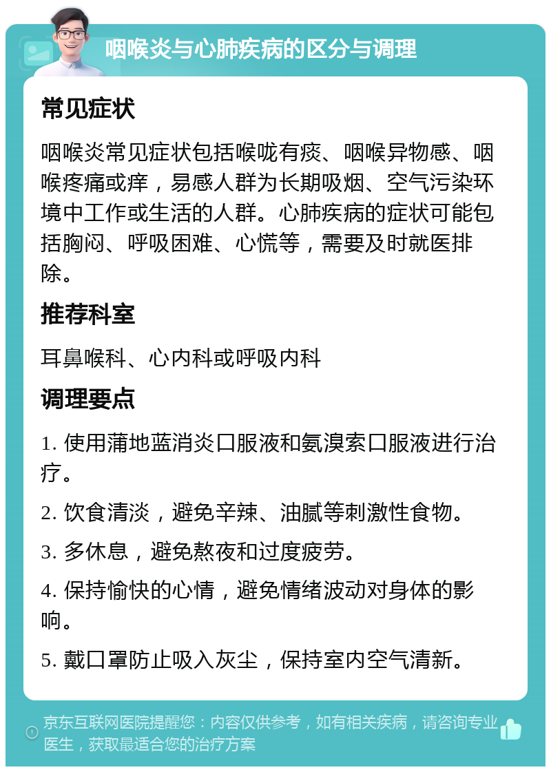 咽喉炎与心肺疾病的区分与调理 常见症状 咽喉炎常见症状包括喉咙有痰、咽喉异物感、咽喉疼痛或痒，易感人群为长期吸烟、空气污染环境中工作或生活的人群。心肺疾病的症状可能包括胸闷、呼吸困难、心慌等，需要及时就医排除。 推荐科室 耳鼻喉科、心内科或呼吸内科 调理要点 1. 使用蒲地蓝消炎口服液和氨溴索口服液进行治疗。 2. 饮食清淡，避免辛辣、油腻等刺激性食物。 3. 多休息，避免熬夜和过度疲劳。 4. 保持愉快的心情，避免情绪波动对身体的影响。 5. 戴口罩防止吸入灰尘，保持室内空气清新。