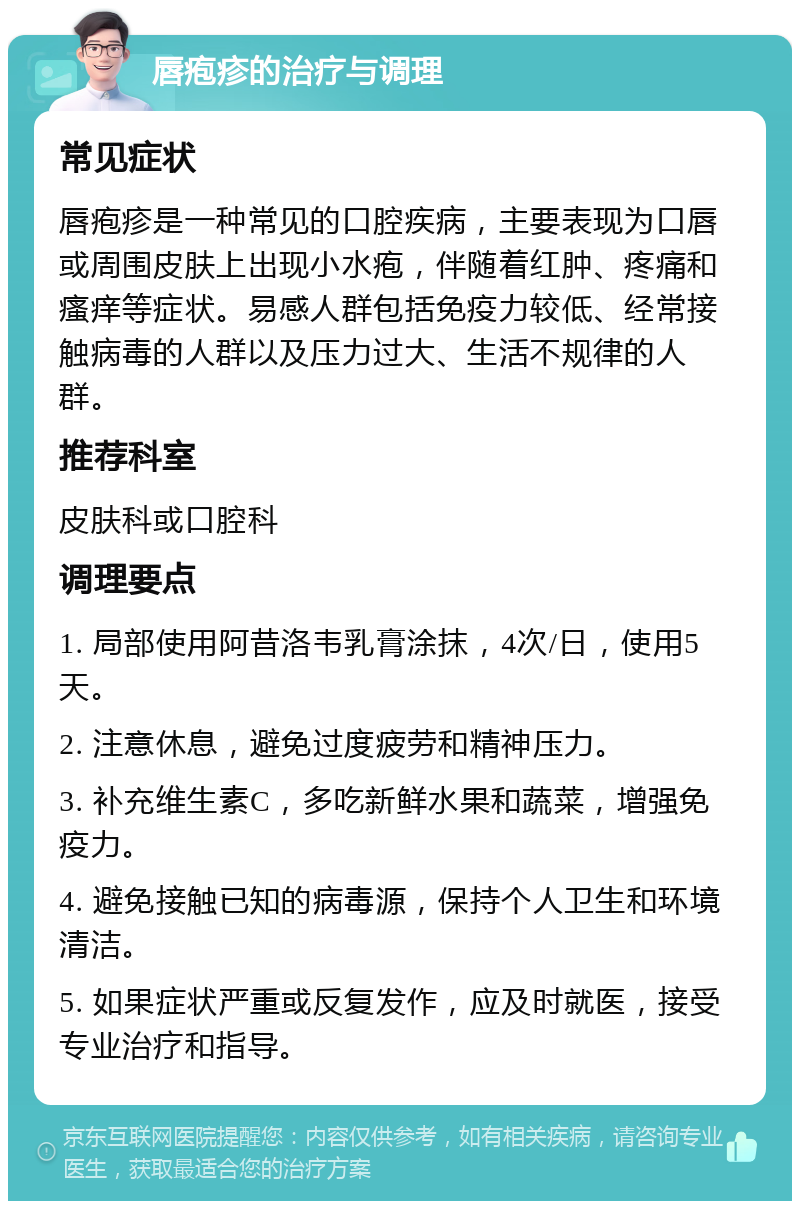 唇疱疹的治疗与调理 常见症状 唇疱疹是一种常见的口腔疾病，主要表现为口唇或周围皮肤上出现小水疱，伴随着红肿、疼痛和瘙痒等症状。易感人群包括免疫力较低、经常接触病毒的人群以及压力过大、生活不规律的人群。 推荐科室 皮肤科或口腔科 调理要点 1. 局部使用阿昔洛韦乳膏涂抹，4次/日，使用5天。 2. 注意休息，避免过度疲劳和精神压力。 3. 补充维生素C，多吃新鲜水果和蔬菜，增强免疫力。 4. 避免接触已知的病毒源，保持个人卫生和环境清洁。 5. 如果症状严重或反复发作，应及时就医，接受专业治疗和指导。