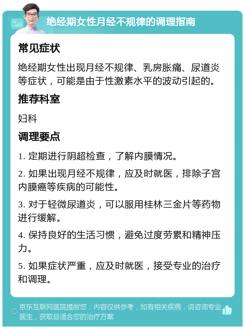 绝经期女性月经不规律的调理指南 常见症状 绝经期女性出现月经不规律、乳房胀痛、尿道炎等症状，可能是由于性激素水平的波动引起的。 推荐科室 妇科 调理要点 1. 定期进行阴超检查，了解内膜情况。 2. 如果出现月经不规律，应及时就医，排除子宫内膜癌等疾病的可能性。 3. 对于轻微尿道炎，可以服用桂林三金片等药物进行缓解。 4. 保持良好的生活习惯，避免过度劳累和精神压力。 5. 如果症状严重，应及时就医，接受专业的治疗和调理。