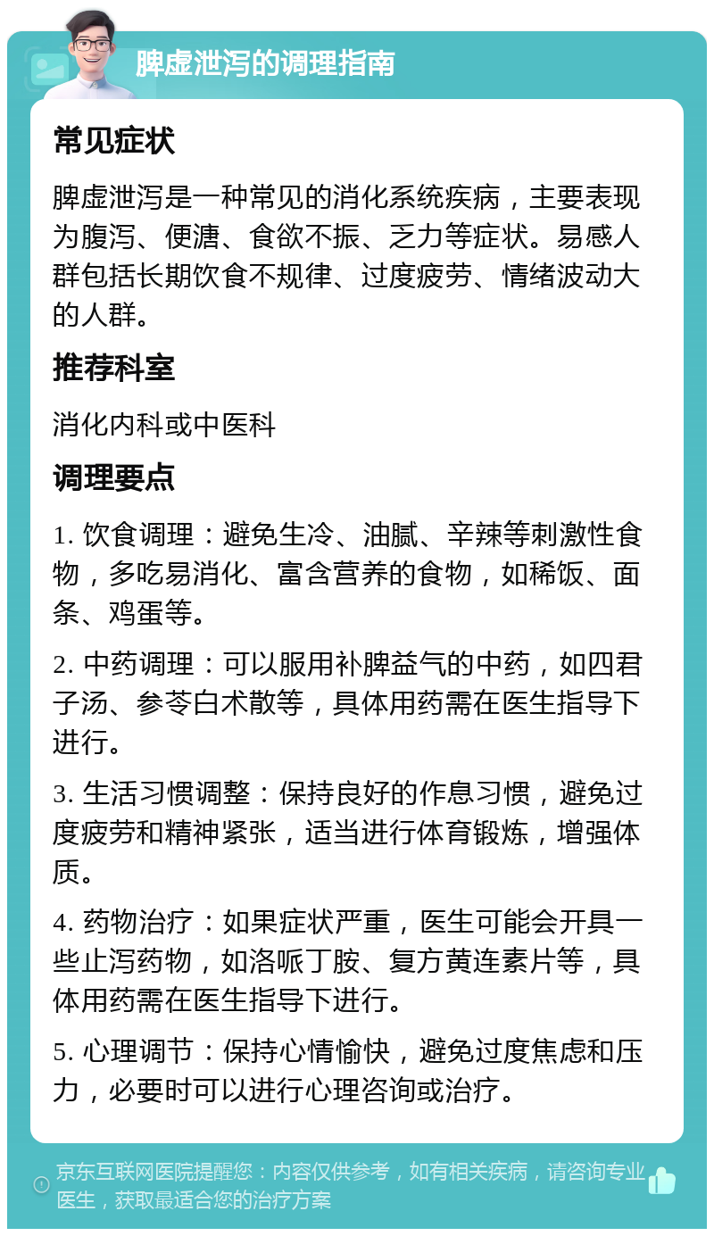 脾虚泄泻的调理指南 常见症状 脾虚泄泻是一种常见的消化系统疾病，主要表现为腹泻、便溏、食欲不振、乏力等症状。易感人群包括长期饮食不规律、过度疲劳、情绪波动大的人群。 推荐科室 消化内科或中医科 调理要点 1. 饮食调理：避免生冷、油腻、辛辣等刺激性食物，多吃易消化、富含营养的食物，如稀饭、面条、鸡蛋等。 2. 中药调理：可以服用补脾益气的中药，如四君子汤、参苓白术散等，具体用药需在医生指导下进行。 3. 生活习惯调整：保持良好的作息习惯，避免过度疲劳和精神紧张，适当进行体育锻炼，增强体质。 4. 药物治疗：如果症状严重，医生可能会开具一些止泻药物，如洛哌丁胺、复方黄连素片等，具体用药需在医生指导下进行。 5. 心理调节：保持心情愉快，避免过度焦虑和压力，必要时可以进行心理咨询或治疗。