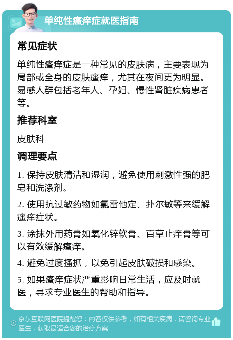 单纯性瘙痒症就医指南 常见症状 单纯性瘙痒症是一种常见的皮肤病，主要表现为局部或全身的皮肤瘙痒，尤其在夜间更为明显。易感人群包括老年人、孕妇、慢性肾脏疾病患者等。 推荐科室 皮肤科 调理要点 1. 保持皮肤清洁和湿润，避免使用刺激性强的肥皂和洗涤剂。 2. 使用抗过敏药物如氯雷他定、扑尔敏等来缓解瘙痒症状。 3. 涂抹外用药膏如氧化锌软膏、百草止痒膏等可以有效缓解瘙痒。 4. 避免过度搔抓，以免引起皮肤破损和感染。 5. 如果瘙痒症状严重影响日常生活，应及时就医，寻求专业医生的帮助和指导。