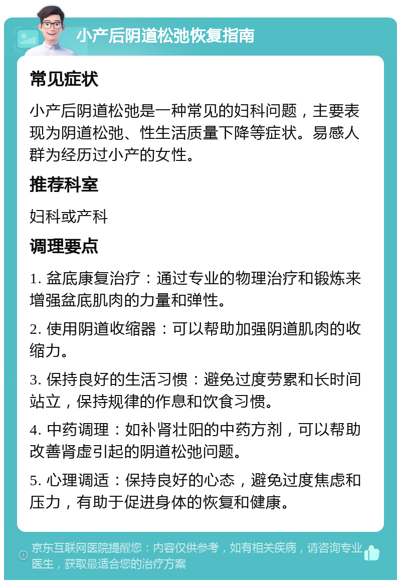 小产后阴道松弛恢复指南 常见症状 小产后阴道松弛是一种常见的妇科问题，主要表现为阴道松弛、性生活质量下降等症状。易感人群为经历过小产的女性。 推荐科室 妇科或产科 调理要点 1. 盆底康复治疗：通过专业的物理治疗和锻炼来增强盆底肌肉的力量和弹性。 2. 使用阴道收缩器：可以帮助加强阴道肌肉的收缩力。 3. 保持良好的生活习惯：避免过度劳累和长时间站立，保持规律的作息和饮食习惯。 4. 中药调理：如补肾壮阳的中药方剂，可以帮助改善肾虚引起的阴道松弛问题。 5. 心理调适：保持良好的心态，避免过度焦虑和压力，有助于促进身体的恢复和健康。