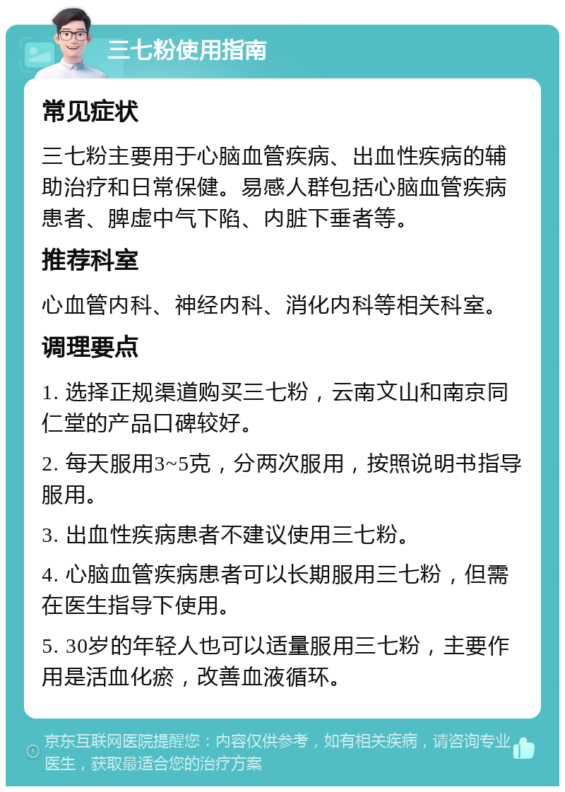 三七粉使用指南 常见症状 三七粉主要用于心脑血管疾病、出血性疾病的辅助治疗和日常保健。易感人群包括心脑血管疾病患者、脾虚中气下陷、内脏下垂者等。 推荐科室 心血管内科、神经内科、消化内科等相关科室。 调理要点 1. 选择正规渠道购买三七粉，云南文山和南京同仁堂的产品口碑较好。 2. 每天服用3~5克，分两次服用，按照说明书指导服用。 3. 出血性疾病患者不建议使用三七粉。 4. 心脑血管疾病患者可以长期服用三七粉，但需在医生指导下使用。 5. 30岁的年轻人也可以适量服用三七粉，主要作用是活血化瘀，改善血液循环。