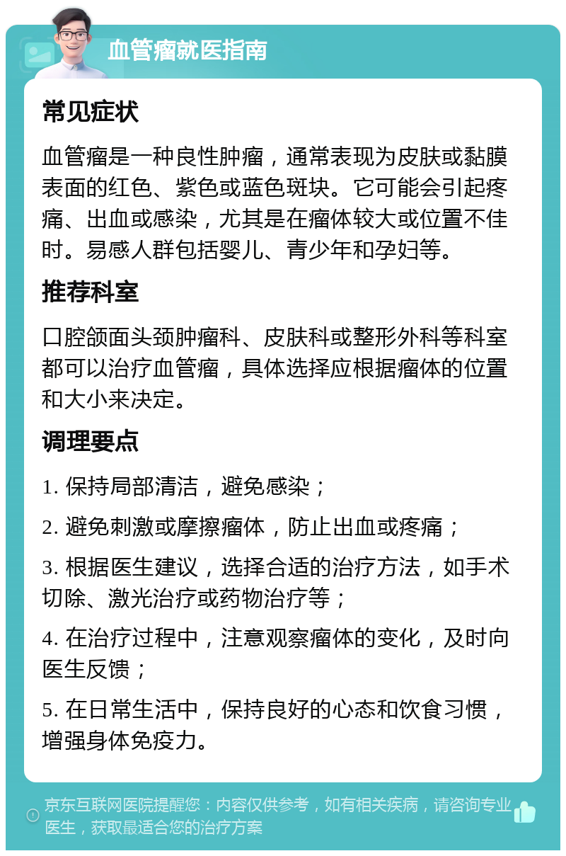 血管瘤就医指南 常见症状 血管瘤是一种良性肿瘤，通常表现为皮肤或黏膜表面的红色、紫色或蓝色斑块。它可能会引起疼痛、出血或感染，尤其是在瘤体较大或位置不佳时。易感人群包括婴儿、青少年和孕妇等。 推荐科室 口腔颌面头颈肿瘤科、皮肤科或整形外科等科室都可以治疗血管瘤，具体选择应根据瘤体的位置和大小来决定。 调理要点 1. 保持局部清洁，避免感染； 2. 避免刺激或摩擦瘤体，防止出血或疼痛； 3. 根据医生建议，选择合适的治疗方法，如手术切除、激光治疗或药物治疗等； 4. 在治疗过程中，注意观察瘤体的变化，及时向医生反馈； 5. 在日常生活中，保持良好的心态和饮食习惯，增强身体免疫力。