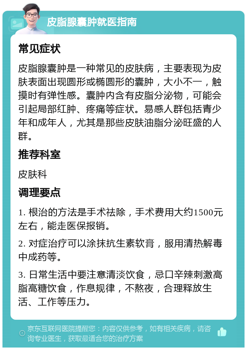 皮脂腺囊肿就医指南 常见症状 皮脂腺囊肿是一种常见的皮肤病，主要表现为皮肤表面出现圆形或椭圆形的囊肿，大小不一，触摸时有弹性感。囊肿内含有皮脂分泌物，可能会引起局部红肿、疼痛等症状。易感人群包括青少年和成年人，尤其是那些皮肤油脂分泌旺盛的人群。 推荐科室 皮肤科 调理要点 1. 根治的方法是手术祛除，手术费用大约1500元左右，能走医保报销。 2. 对症治疗可以涂抹抗生素软膏，服用清热解毒中成药等。 3. 日常生活中要注意清淡饮食，忌口辛辣刺激高脂高糖饮食，作息规律，不熬夜，合理释放生活、工作等压力。