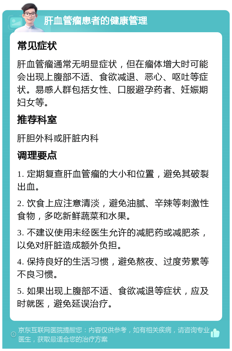 肝血管瘤患者的健康管理 常见症状 肝血管瘤通常无明显症状，但在瘤体增大时可能会出现上腹部不适、食欲减退、恶心、呕吐等症状。易感人群包括女性、口服避孕药者、妊娠期妇女等。 推荐科室 肝胆外科或肝脏内科 调理要点 1. 定期复查肝血管瘤的大小和位置，避免其破裂出血。 2. 饮食上应注意清淡，避免油腻、辛辣等刺激性食物，多吃新鲜蔬菜和水果。 3. 不建议使用未经医生允许的减肥药或减肥茶，以免对肝脏造成额外负担。 4. 保持良好的生活习惯，避免熬夜、过度劳累等不良习惯。 5. 如果出现上腹部不适、食欲减退等症状，应及时就医，避免延误治疗。