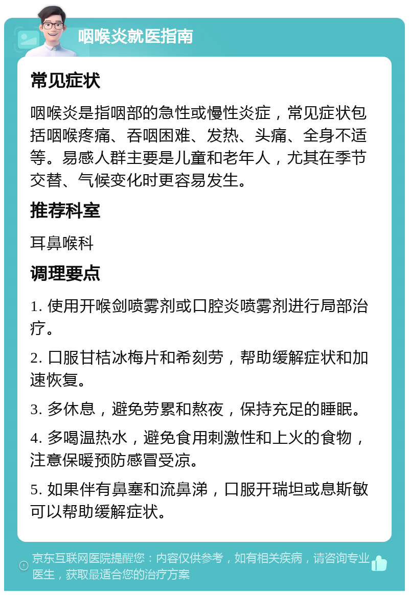 咽喉炎就医指南 常见症状 咽喉炎是指咽部的急性或慢性炎症，常见症状包括咽喉疼痛、吞咽困难、发热、头痛、全身不适等。易感人群主要是儿童和老年人，尤其在季节交替、气候变化时更容易发生。 推荐科室 耳鼻喉科 调理要点 1. 使用开喉剑喷雾剂或口腔炎喷雾剂进行局部治疗。 2. 口服甘桔冰梅片和希刻劳，帮助缓解症状和加速恢复。 3. 多休息，避免劳累和熬夜，保持充足的睡眠。 4. 多喝温热水，避免食用刺激性和上火的食物，注意保暖预防感冒受凉。 5. 如果伴有鼻塞和流鼻涕，口服开瑞坦或息斯敏可以帮助缓解症状。