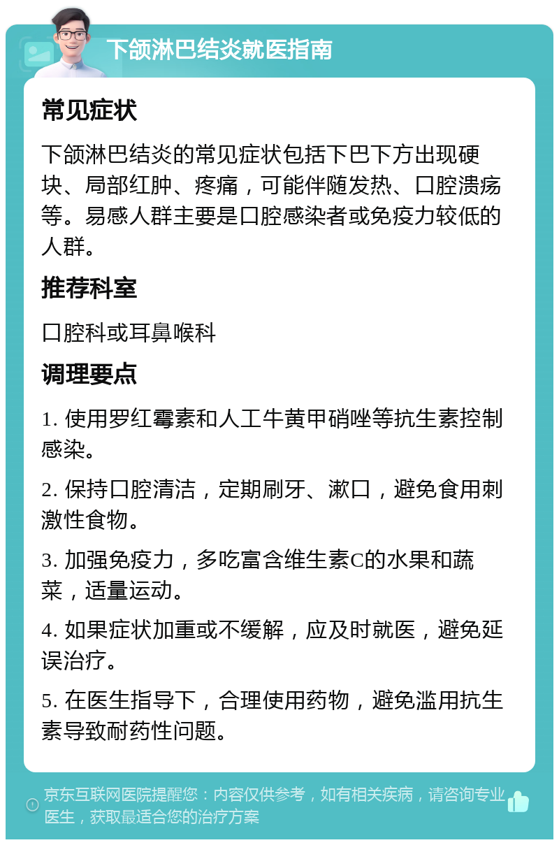 下颌淋巴结炎就医指南 常见症状 下颌淋巴结炎的常见症状包括下巴下方出现硬块、局部红肿、疼痛，可能伴随发热、口腔溃疡等。易感人群主要是口腔感染者或免疫力较低的人群。 推荐科室 口腔科或耳鼻喉科 调理要点 1. 使用罗红霉素和人工牛黄甲硝唑等抗生素控制感染。 2. 保持口腔清洁，定期刷牙、漱口，避免食用刺激性食物。 3. 加强免疫力，多吃富含维生素C的水果和蔬菜，适量运动。 4. 如果症状加重或不缓解，应及时就医，避免延误治疗。 5. 在医生指导下，合理使用药物，避免滥用抗生素导致耐药性问题。