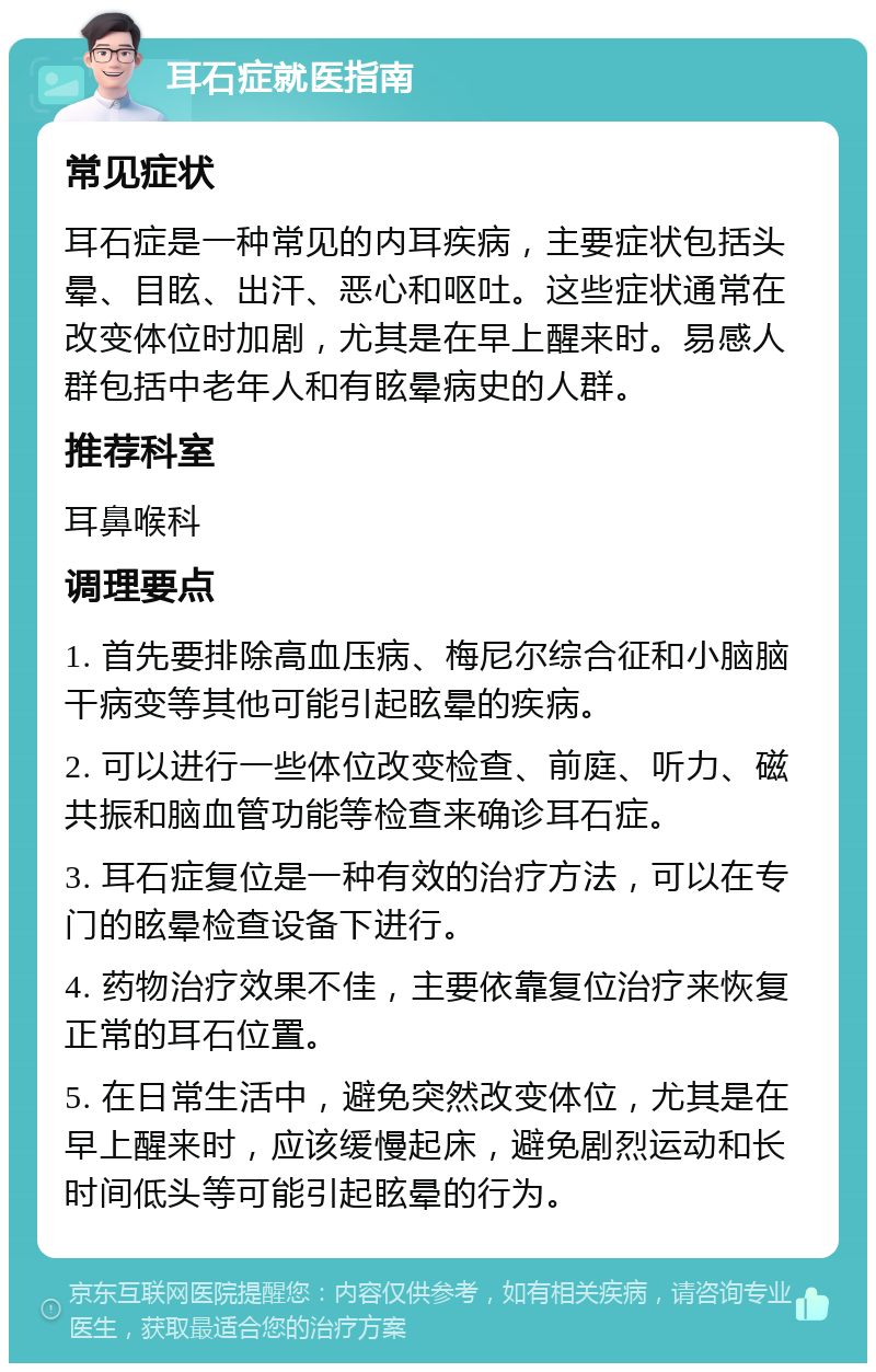 耳石症就医指南 常见症状 耳石症是一种常见的内耳疾病，主要症状包括头晕、目眩、出汗、恶心和呕吐。这些症状通常在改变体位时加剧，尤其是在早上醒来时。易感人群包括中老年人和有眩晕病史的人群。 推荐科室 耳鼻喉科 调理要点 1. 首先要排除高血压病、梅尼尔综合征和小脑脑干病变等其他可能引起眩晕的疾病。 2. 可以进行一些体位改变检查、前庭、听力、磁共振和脑血管功能等检查来确诊耳石症。 3. 耳石症复位是一种有效的治疗方法，可以在专门的眩晕检查设备下进行。 4. 药物治疗效果不佳，主要依靠复位治疗来恢复正常的耳石位置。 5. 在日常生活中，避免突然改变体位，尤其是在早上醒来时，应该缓慢起床，避免剧烈运动和长时间低头等可能引起眩晕的行为。