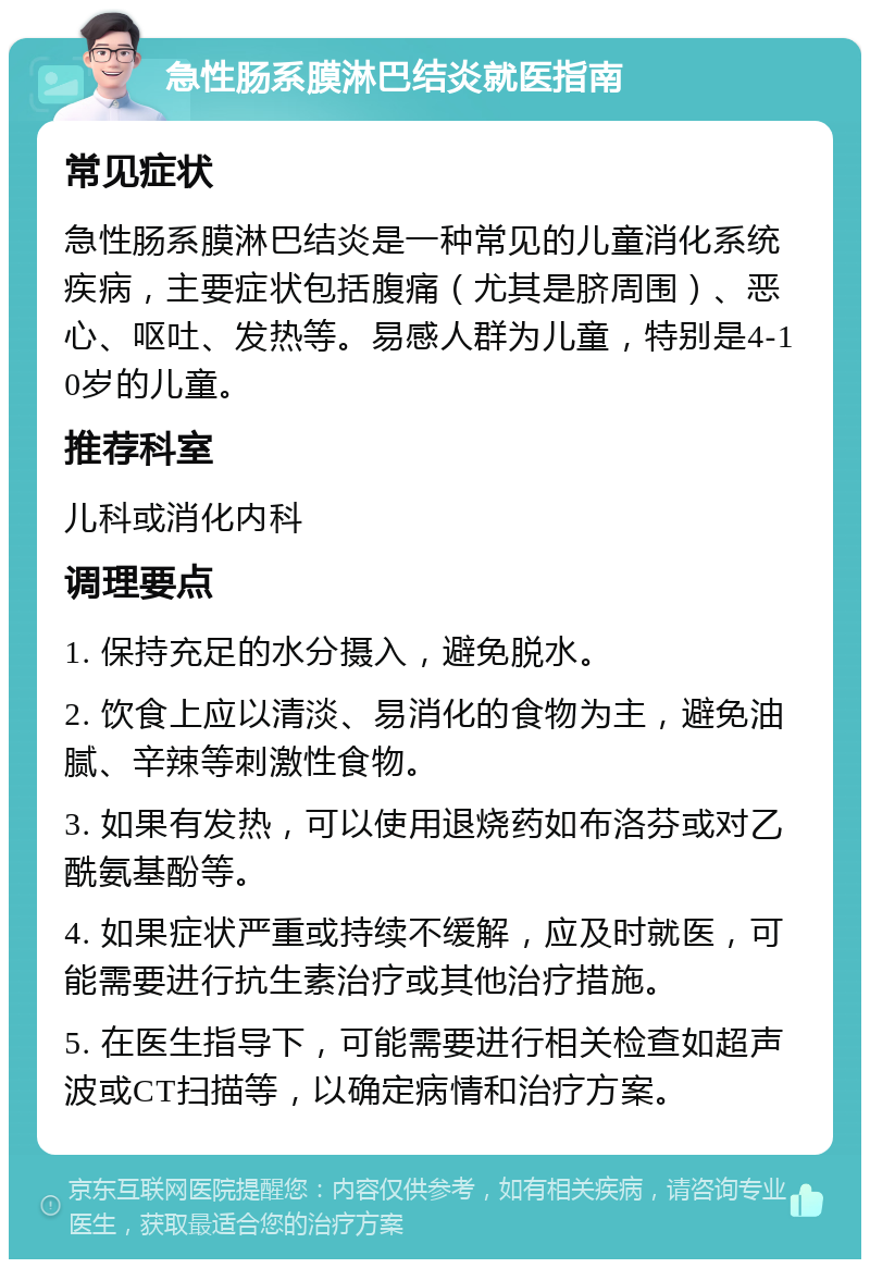 急性肠系膜淋巴结炎就医指南 常见症状 急性肠系膜淋巴结炎是一种常见的儿童消化系统疾病，主要症状包括腹痛（尤其是脐周围）、恶心、呕吐、发热等。易感人群为儿童，特别是4-10岁的儿童。 推荐科室 儿科或消化内科 调理要点 1. 保持充足的水分摄入，避免脱水。 2. 饮食上应以清淡、易消化的食物为主，避免油腻、辛辣等刺激性食物。 3. 如果有发热，可以使用退烧药如布洛芬或对乙酰氨基酚等。 4. 如果症状严重或持续不缓解，应及时就医，可能需要进行抗生素治疗或其他治疗措施。 5. 在医生指导下，可能需要进行相关检查如超声波或CT扫描等，以确定病情和治疗方案。