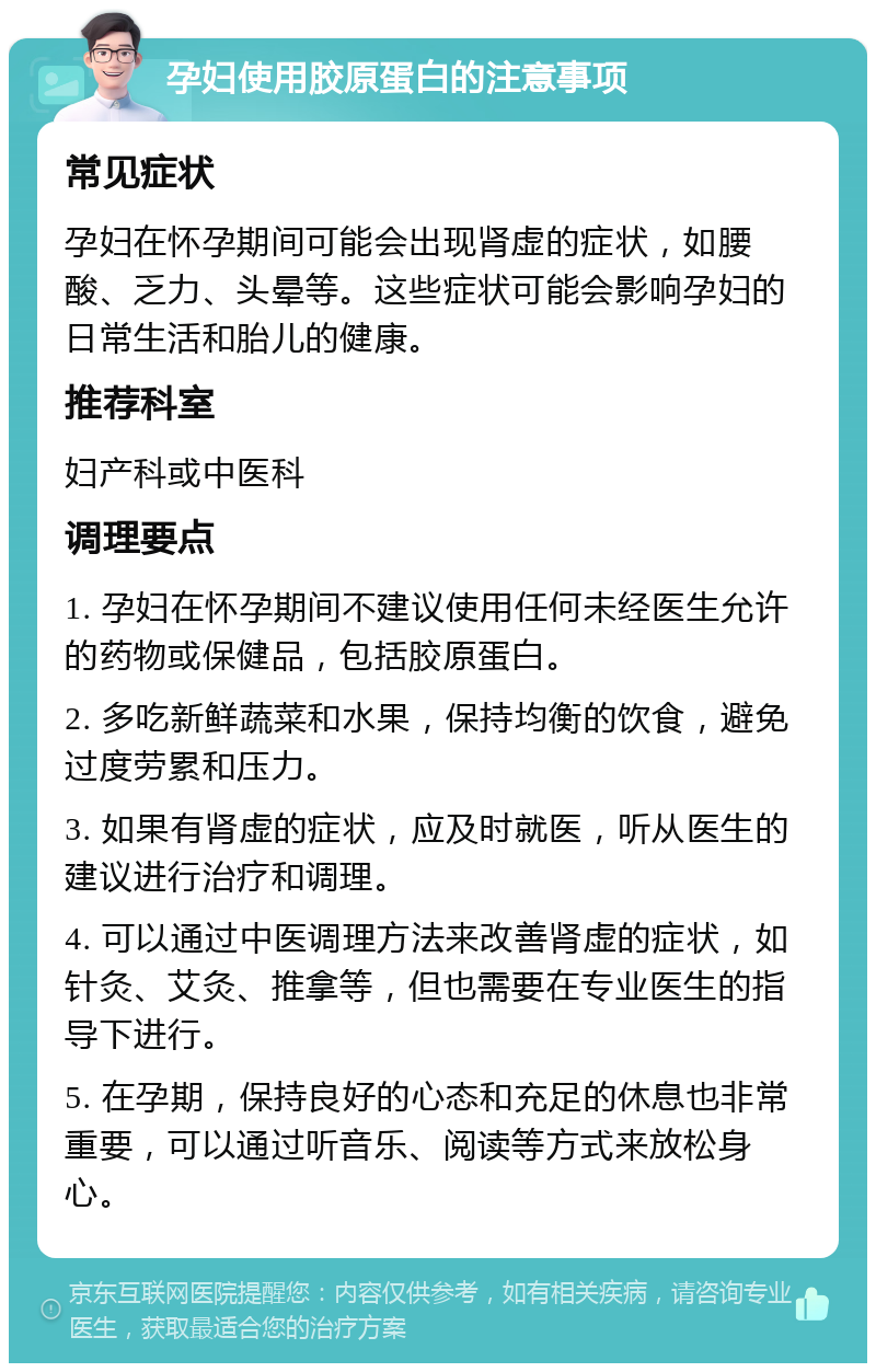 孕妇使用胶原蛋白的注意事项 常见症状 孕妇在怀孕期间可能会出现肾虚的症状，如腰酸、乏力、头晕等。这些症状可能会影响孕妇的日常生活和胎儿的健康。 推荐科室 妇产科或中医科 调理要点 1. 孕妇在怀孕期间不建议使用任何未经医生允许的药物或保健品，包括胶原蛋白。 2. 多吃新鲜蔬菜和水果，保持均衡的饮食，避免过度劳累和压力。 3. 如果有肾虚的症状，应及时就医，听从医生的建议进行治疗和调理。 4. 可以通过中医调理方法来改善肾虚的症状，如针灸、艾灸、推拿等，但也需要在专业医生的指导下进行。 5. 在孕期，保持良好的心态和充足的休息也非常重要，可以通过听音乐、阅读等方式来放松身心。