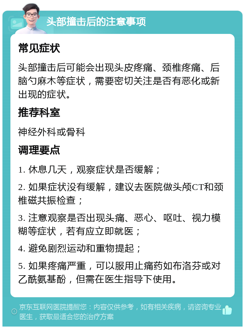 头部撞击后的注意事项 常见症状 头部撞击后可能会出现头皮疼痛、颈椎疼痛、后脑勺麻木等症状，需要密切关注是否有恶化或新出现的症状。 推荐科室 神经外科或骨科 调理要点 1. 休息几天，观察症状是否缓解； 2. 如果症状没有缓解，建议去医院做头颅CT和颈椎磁共振检查； 3. 注意观察是否出现头痛、恶心、呕吐、视力模糊等症状，若有应立即就医； 4. 避免剧烈运动和重物提起； 5. 如果疼痛严重，可以服用止痛药如布洛芬或对乙酰氨基酚，但需在医生指导下使用。