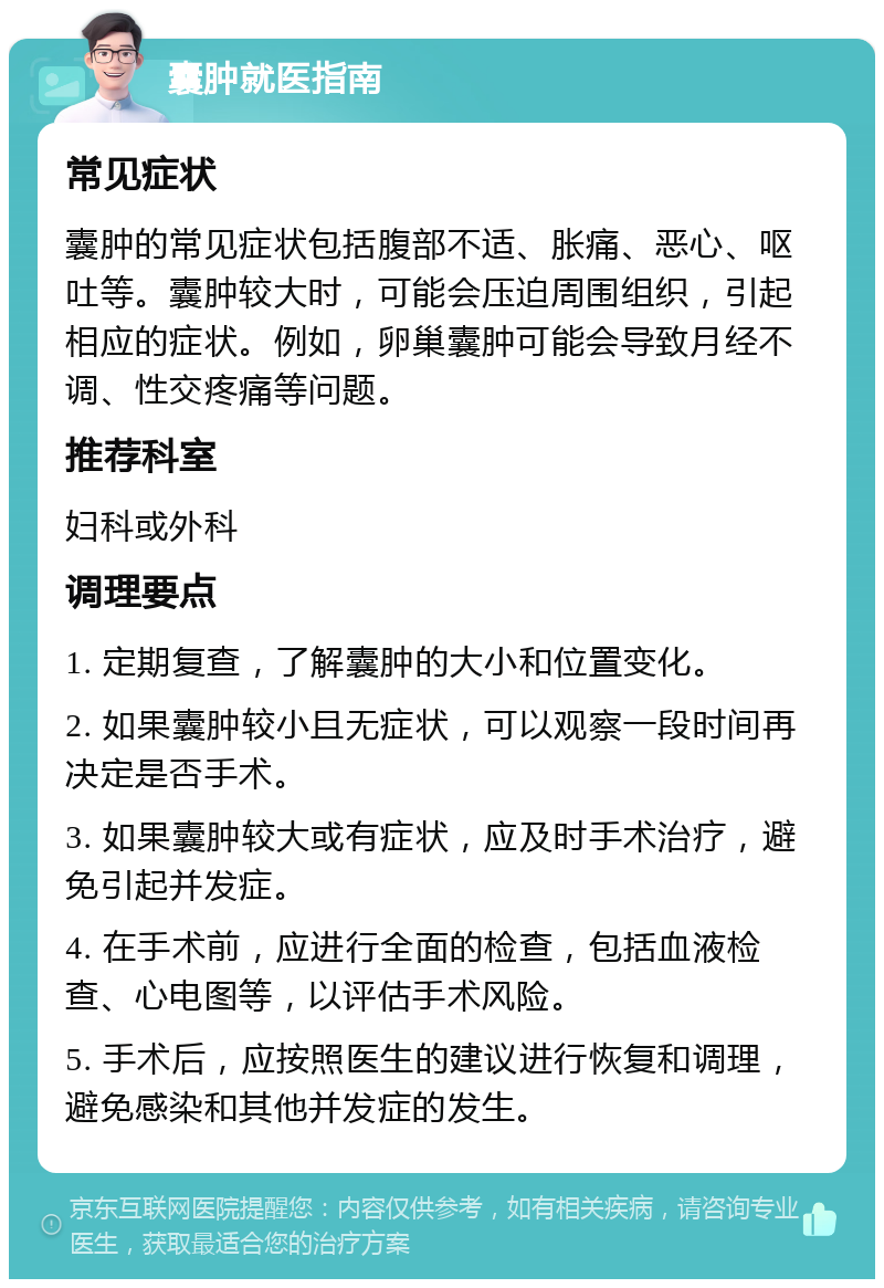 囊肿就医指南 常见症状 囊肿的常见症状包括腹部不适、胀痛、恶心、呕吐等。囊肿较大时，可能会压迫周围组织，引起相应的症状。例如，卵巢囊肿可能会导致月经不调、性交疼痛等问题。 推荐科室 妇科或外科 调理要点 1. 定期复查，了解囊肿的大小和位置变化。 2. 如果囊肿较小且无症状，可以观察一段时间再决定是否手术。 3. 如果囊肿较大或有症状，应及时手术治疗，避免引起并发症。 4. 在手术前，应进行全面的检查，包括血液检查、心电图等，以评估手术风险。 5. 手术后，应按照医生的建议进行恢复和调理，避免感染和其他并发症的发生。