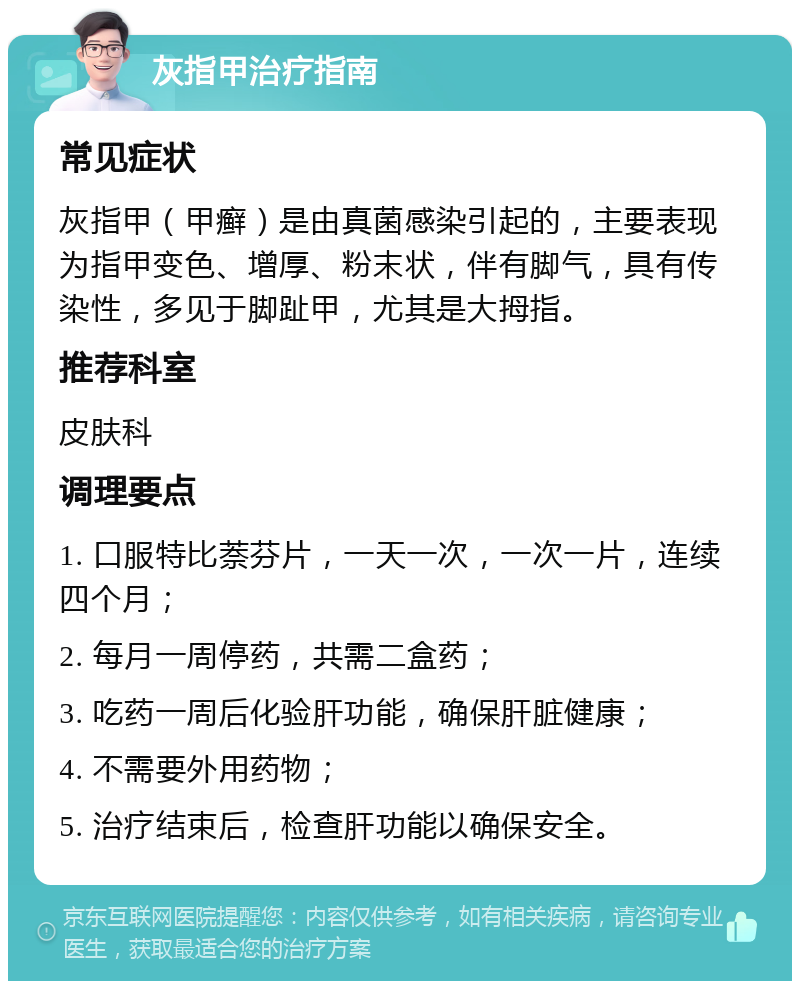 灰指甲治疗指南 常见症状 灰指甲（甲癣）是由真菌感染引起的，主要表现为指甲变色、增厚、粉末状，伴有脚气，具有传染性，多见于脚趾甲，尤其是大拇指。 推荐科室 皮肤科 调理要点 1. 口服特比萘芬片，一天一次，一次一片，连续四个月； 2. 每月一周停药，共需二盒药； 3. 吃药一周后化验肝功能，确保肝脏健康； 4. 不需要外用药物； 5. 治疗结束后，检查肝功能以确保安全。