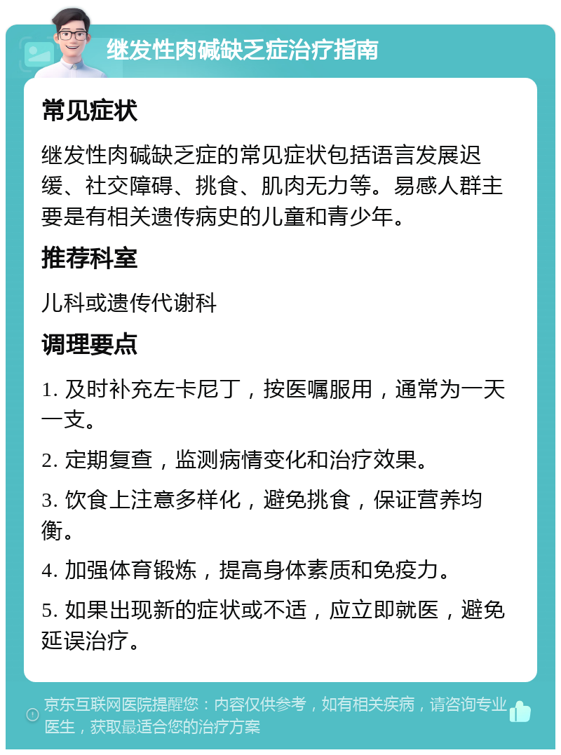 继发性肉碱缺乏症治疗指南 常见症状 继发性肉碱缺乏症的常见症状包括语言发展迟缓、社交障碍、挑食、肌肉无力等。易感人群主要是有相关遗传病史的儿童和青少年。 推荐科室 儿科或遗传代谢科 调理要点 1. 及时补充左卡尼丁，按医嘱服用，通常为一天一支。 2. 定期复查，监测病情变化和治疗效果。 3. 饮食上注意多样化，避免挑食，保证营养均衡。 4. 加强体育锻炼，提高身体素质和免疫力。 5. 如果出现新的症状或不适，应立即就医，避免延误治疗。