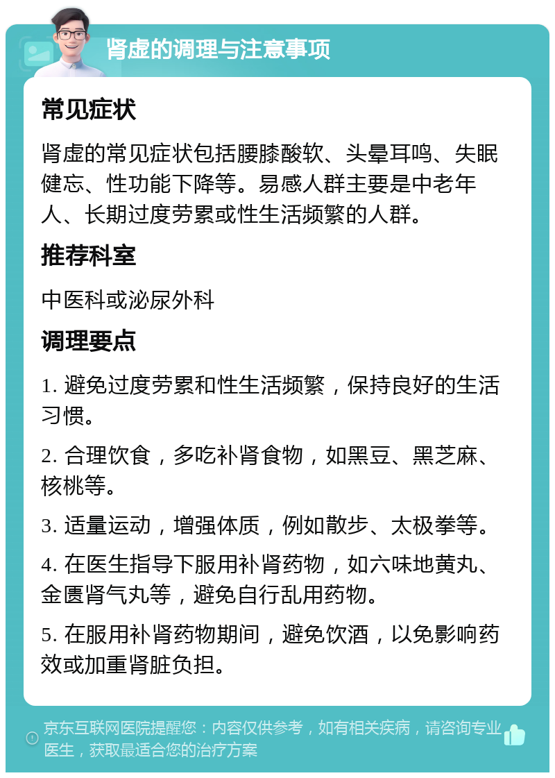 肾虚的调理与注意事项 常见症状 肾虚的常见症状包括腰膝酸软、头晕耳鸣、失眠健忘、性功能下降等。易感人群主要是中老年人、长期过度劳累或性生活频繁的人群。 推荐科室 中医科或泌尿外科 调理要点 1. 避免过度劳累和性生活频繁，保持良好的生活习惯。 2. 合理饮食，多吃补肾食物，如黑豆、黑芝麻、核桃等。 3. 适量运动，增强体质，例如散步、太极拳等。 4. 在医生指导下服用补肾药物，如六味地黄丸、金匮肾气丸等，避免自行乱用药物。 5. 在服用补肾药物期间，避免饮酒，以免影响药效或加重肾脏负担。